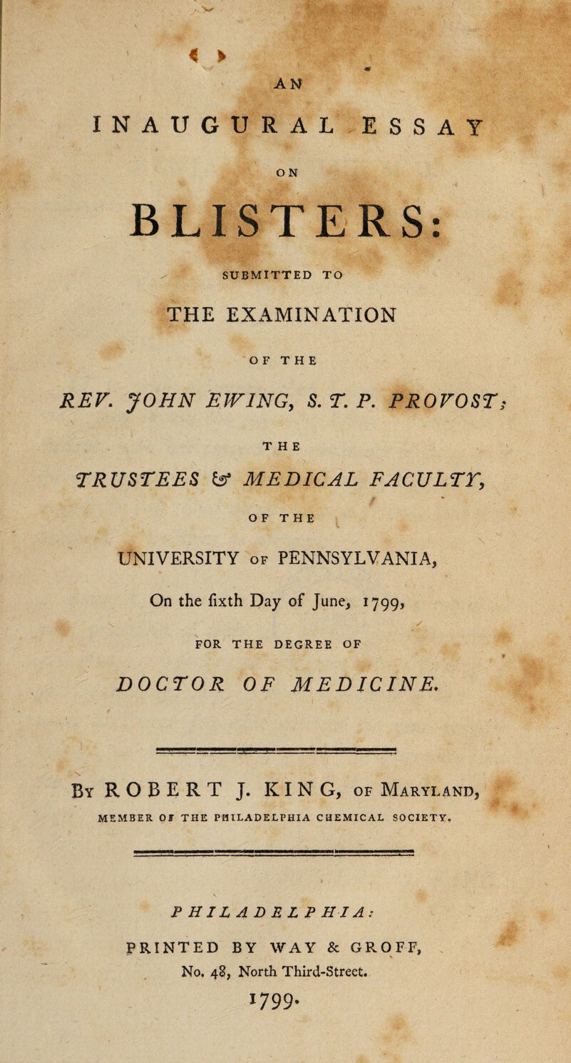 AN INAUGURAL ESSAY O N BLISTERS: SUBMITTED TO THE EXAMINATION OF THE REV. JOHN EWING, S. T. P. PROVOST; THE TRUSTEES & MEDICAL FACULTY, M % OF THE ' UNIVERSITY of PENNSYLVANIA, On the fixth Day of June, 1799, jjfc ' x ' X FOR THE DEGREE OF * DOCTOR OF MEDICINE. By R O B E R T J. KING, of Maryland, MEMBER Off THE PHILADELPHIA CHEMICAL SOCIETY. P HIL ADEL P HI A: PRINTED BY WAY & GROFF, % No. 48, North Third-Street. 1799.