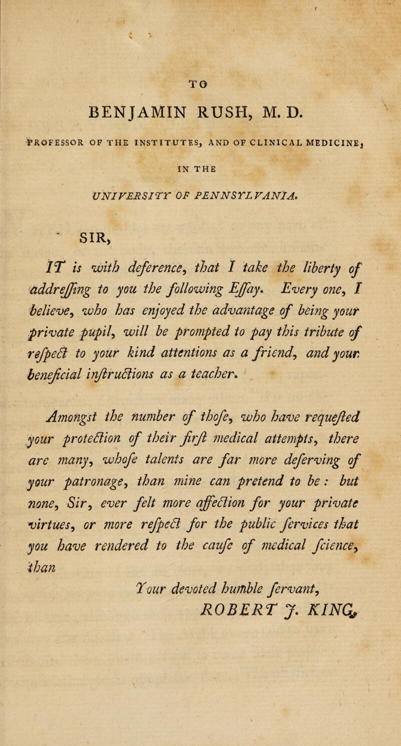 TO BENJAMIN RUSH, M. D. PROFESSOR OF THE INSTITUTES, AND OF CLINICAL MEDICINE, IN THE UNI VERS ITT OF PENNSYLVANIA» J SIR, IT is with deference, that I take the liberty of addreffing to you the following Tffay. Every one, I believe, who has enjoyed the advantage of being your private pupil, will be prompted to pay this tribute of refpeCt to your kind attentions as a friend, and your, beneficial injlructions as a teacher. Amongst the number of ihofe, who have tequefied your protection of their firfit medical attempts, there are many, whofe talents are far more deferving of your patronage, than mine can pretend to be: but none, Sir, ever felt more affection for your private virtues, or more refpect for the public fervices that you have rendered to the caufe of medical fcience, than Tour devoted humble fervant, ROBERT J. KING,