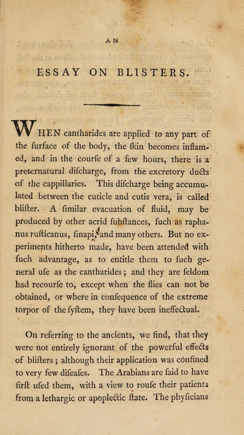 A. N ESSAY ON BLISTERS. \ WHEN cantharides are applied to any part of the furface of the body, the fkin becomes inflam¬ ed, and in the courfe of a few hours, there is a preternatural difcharge, from the excretory duCts of the cappiliaries. This difcharge being accumu¬ lated between the cuticle and cutis vera, is called blifler. A fimilar evacuation of fluid, may be produced by other acrid fubflances, fuch as rapha* nus ruflicanus, finapi,^and many others. But no ex¬ periments hitherto made, have been attended with fuch advantage, as to entitle them to fuch ge¬ neral ufe as the cantharides; and they are feldom had recourfe to, except when the flies can not be obtained, or where in confequence of the extreme torpor of the fyflem, they have been ineffectual. On referring to the ancients, we find, that they were not entirely ignorant of the powerful effects of blifters ; although their application was confined to very few difeafes. The Arabians are faid to have firft ufed them, with a view to roufe their patients from a lethargic or apopleftic flate. The phyficians