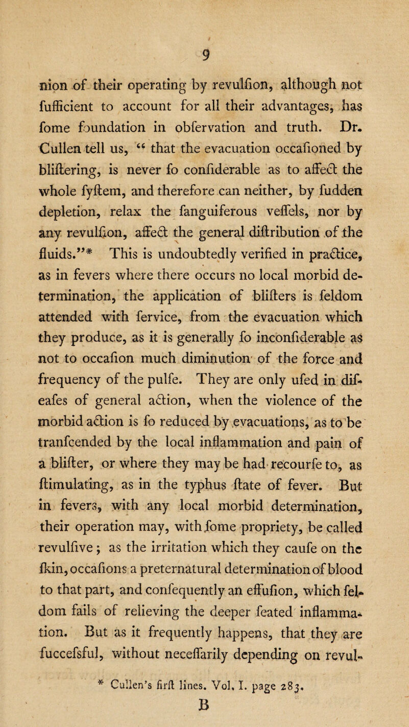 nion of their operating by revulfion, although not fuflicient to account for all their advantages, has fome foundation in obfervation and truth. Dr. Cullen tell us, “ that the evacuation occafioned by bliftering, is never fo confiderable as to affect the whole fyftetn, and therefore can neither, by fudden depletion, relax the fanguiferous veffels, nor by any revulfion, affe£t the general diftribution of the fluids.”* This is undoubtedly verified in practice, as in fevers where there occurs no local morbid de¬ termination, the application of blifters is feldom attended with fervice, from the evacuation which they produce, as it is generally fo inconfiderable as not to occafion much diminution of the force and frequency of the pulfe. They are only ufed in dif- eafes of general action, when the violence of the morbid action is fo reduced by evacuations, as to be tranfcended by the local inflammation and pain of a blifter, or where they may be had recourfe to, as ftimulating, as in the typhus ftate of fever. But in fevers, with any local morbid determination, their operation may, with fome propriety, be called revulfive ; as the irritation which they caufe on the fkin,occafions a preternatural determination of blood to that part, and confequently an eftufion, which fel- dom fails of relieving the deeper feated inflamma* tion. But as it frequently happens, that they are fuccefsful, without neceffarily depending on revul- * Cullen’s firft lines. Vol. I. page 283, B