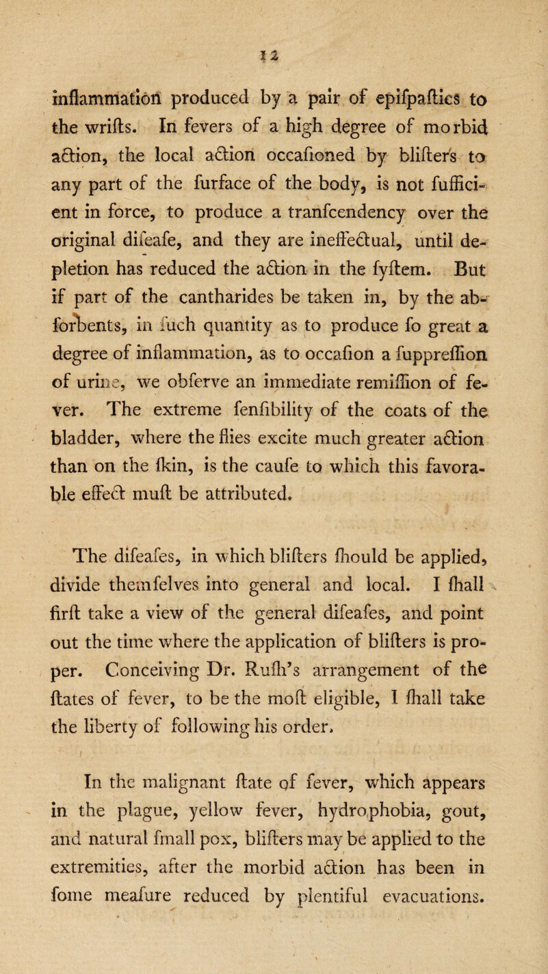 inflammation produced by a pair of epifpafties to the wrifts. In fevers of a high degree of morbid aftion, the local action occafioned by blifters to any part of the furface of the body, is not fuffici- ent in force, to produce a tranfcendency over the original difeafe, and they are ineffectual, until de¬ pletion has reduced the a&ion in the fyflem. But if part of the cantharides be taken in, by the ab- forbents, in fuch quantity as to produce fo great a degree of inflammation, as to occafion a fuppreflion of urine, we obferve an immediate remiflion of fe¬ ver. The extreme fenfibility of the coats of the bladder, where the flies excite much greater action than on the fkin, is the caufe to which this favora¬ ble effect mu ft be attributed. The difeafes, in which blifters fhould be applied, divide themfelves into general and local. I fhall . firft take a view of the general difeafes, and point out the time where the application of blifters is pro¬ per. Conceiving Dr. Rufh’s arrangement of the ftates of fever, to be the mo ft eligible, I fhall take the liberty of following his order. i In the malignant ftate of fever, which appears in the plague, yellow fever, hydrophobia, gout, and natural fmall pox, blifters may be applied to the extremities, after the morbid action has been in fome meafure reduced by plentiful evacuations.