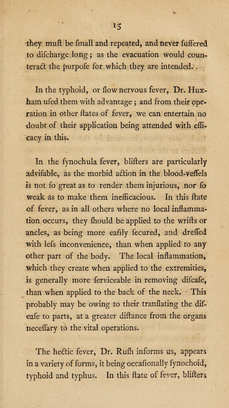 *5 they mull: be fmall and repeated, and never fuffered to difcharge long; as the evacuation would coun¬ teract the purpofe for which they are intended. In the typhoid, or flow nervous fever, Dr. Hux* ham ufed them with advantage ; and from their ope* ration in other dates of fever, we can entertain no doubt of their application being attended with effi¬ cacy in this. In the fynochula fever, bliders are particularly advifable, as the morbid aCtion in the blood-veflfels ' is not fo great as to render them injurious, nor fo weak as to make them inefficacious. In this date of fever, as in all others where no local inflamma¬ tion occurs, they fhould be applied to the wrids or ancles, as being more eafily fecured, and drefled with lefs inconvenience, than when applied to any other part of the body. The local inflammation, which they create when applied to the extremities, is generally more ferviceable in removing difeafe, than wThen applied to the back of the neck. This probably may be owing to their tranflating the dif¬ eafe to parts, at a greater didance from the organs neceflary to the vital operations. The heCtic fever, Dr. Rufh informs us, appears in a variety of forms, it being occafionally fynochoid, typhoid and typhus. In this date of fever, bliders