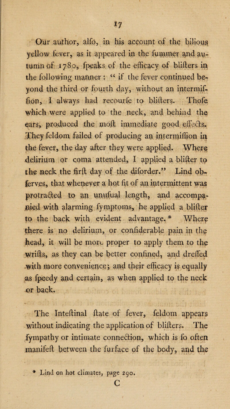 ty Our author, alfo, in his account of the bilious yellow fever, as it appeared in the fuminer and au¬ tumn of 1780, fpeaks of the efficacy of blitters in, the following manner : “ if the fever continued be¬ yond the third or fourth day, without an intermif- fion, I always had recourfe to blifters. Thofe which were applied to the neck, and behind the ears, produced the moft immediate good effects. They feldom failed of producing an intermiffion in the fever, the day after they were applied. Where delirium or coma attended, I applied a blifter to the neck the firft day of the diforder.” Lind ob* ierv.es, that whenever a hot fit of an intermittent was protracted to an unufual length, and accompa¬ nied with alarming fymptoms, he applied a blifter to the back with evident advantage.# Where there is no delirium, or confiderable pain in the head, it will be more proper to apply them to the wrifts, as they can be better confined, and dreffed with more convenience; and their efficacy is equally as fpeedy and certain, as when applied to the neck or back. The Inteftinal ftate of fever, feldom appears without indicating the application of blifters. The fympathy or intimate connection, which is fa often manifeft between the furface of the body, and the * Lind on hot climates, page 290. c