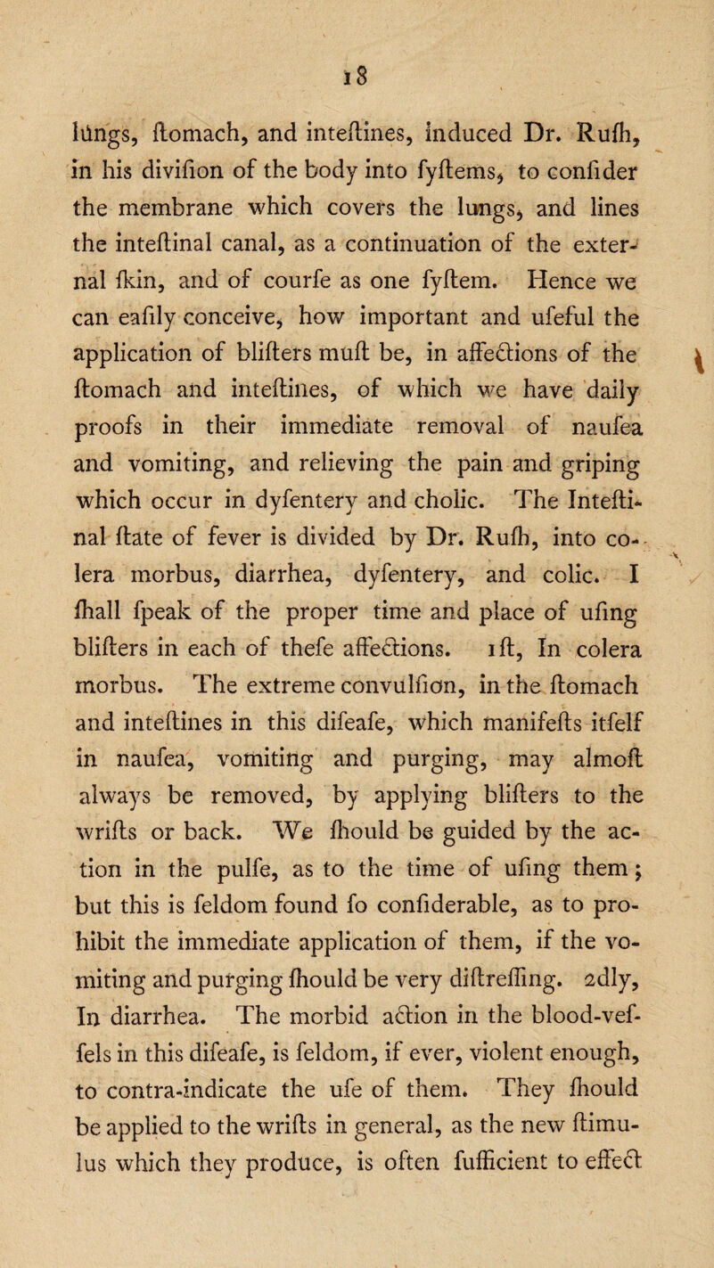 lilngs, ftomach, and inteftines, induced Dr. Rufh, in his divifion of the body into fyftems* to confider the membrane which covers the lungs* and lines the inteftinal canal, as a continuation of the extern nal fkin, and of courfe as one fyltem. Hence we can eafily conceive, how important and ufeful the application of blifters muff be, in affections of the fhomach and inteftines, of which we have daily proofs in their immediate removal of naufea and vomiting, and relieving the pain and griping which occur in dyfentery and cholic. The Intefti¬ nal date of fever is divided by Dr. Rufh, into co- lera morbus, diarrhea, dyfentery, and colic. I fhall fpeak of the proper time and place of ufing blifters in each of thefe affections. ift, In colera morbus. The extreme convulfion, in the ftomach and inteftines in this difeafe, which manifefts itfelf in naufea, vomiting and purging, may almoft always be removed, by applying blifters to the wrifts or back. We ftiould be guided by the ac¬ tion in the pulfe, as to the time of ufing them; but this is feldom found fo confiderable, as to pro¬ hibit the immediate application of them, if the vo¬ miting and purging fhould be very diftrefting. sdly. In diarrhea. The morbid aCtion in the blood-vef- fels in this difeafe, is feldom, if ever, violent enough, to contra-indicate the ufe of them. They ihould be applied to the wrifts in general, as the new ftimu- lus which they produce, is often fufficient to effect