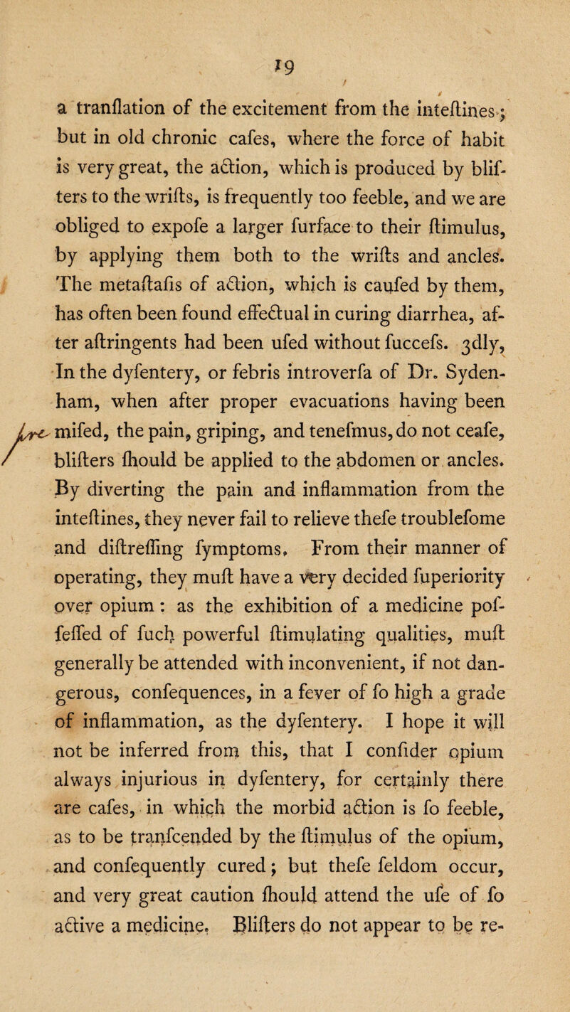 a tranflation of the excitement from the inteftines \ but in old chronic cafes, where the force of habit is very great, the adtion, which is produced by blif- ters to the wrifts, is frequently too feeble, and we are obliged to expofe a larger furfaee to their ftimulus, by applying them both to the wrifts and ancles. The metaftafis of adtion, which is caufed by them, has often been found effedtual in curing diarrhea, af¬ ter aftringents had been ufed without fuccefs. 3dly, In the dyfentery, or febris introverfa of Dr„ Syden¬ ham, when after proper evacuations having been mifed, the pain, griping, and tenefmus,do not ceafe, blifters fhould be applied to the abdomen or ancles. By diverting the pain and inflammation from the inteflines, they never fail to relieve thefe troublefome and diftrefling fymptoms. From their manner of operating, they mult have a very decided fuperiority over opium: as the exhibition of a medicine pof- fefled of fuel) powerful ftimulating qualities, muft generally be attended with inconvenient, if not dan¬ gerous, confequences, in a feyer of fo high a grade of inflammation, as the dyfentery. I hope it will not be inferred from this, that I confider opium always injurious in dyfentery, for certainly there are cafes, in which the morbid adtion is fo feeble, as to be jtranfeended by the ftimulus of the opium, and confequently cured; but thefe feldom occur, and very great caution fhould attend the ufe of fo adtive a medicine. Blifters do not appear to be re-