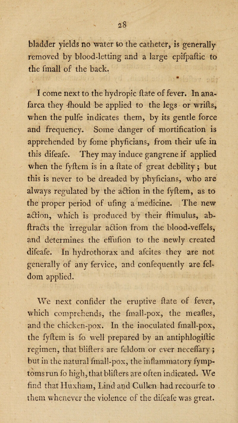 bladder yields no water to the catheter, is generally removed by blood-letting and a large epifpafKc to the fmall of the back. I come next to the hydropic Hate of fever. In ana- farca they -fhould be applied to the legs or wrifls, when the pulfe indicates them, by its gentle force and frequency. Some danger of mortification is apprehended by fome phyficians, from their life in this difeafe. They may induce gangrene if applied when the fyflem is in a flate of great debility; but this is never to be dreaded by phyficians, who are always regulated by the action in the fyflem, as to the proper period of ufing a medicine. The new adion, which is produced by their flimulus, ab- flrads the irregular adion from the blood-veffels, and determines the effufion to the newly created difeafe. In hydrothorax and afcites they are not generally of any fervice, and confequently are feL dom applied. We next confider the eruptive flate of fever, which comprehends, the fmall-pox, the mealies, and the chicken-pox. In the inoculated fmall-pox, the fyflem is fo well prepared by an antiphlogiflic regimen, that bliflers are feldom or ever neceffary; but in the natural fmall-pox, the inflammatory fymp- toms run fo high, that bliflers are often indicated. We find that Huxham, Lind and Cullen had recourfe to them whenever the violence of the difeafe was great.