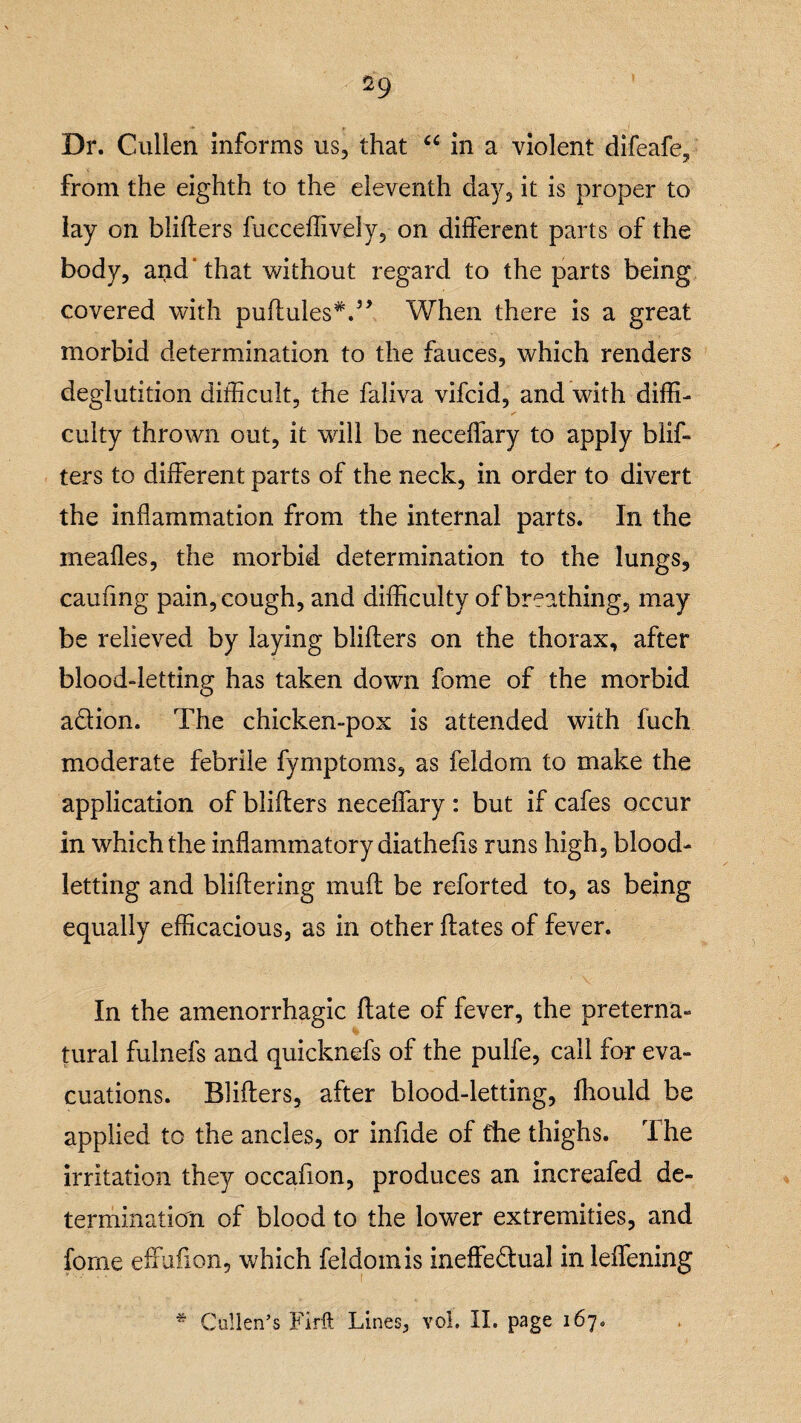 Dr. Cullen informs us, that “ in a violent difeafe, from the eighth to the eleventh day, it is proper to lay on blihers fucceffively, on different parts of the body, and’that without regard to the parts being covered with puftules*.” When there is a great morbid determination to the fauces, which renders deglutition difficult, the faliva vifcid, and with diffi¬ culty thrown out, it will be neceffary to apply blif¬ ters to different parts of the neck, in order to divert the inflammation from the internal parts. In the mealies, the morbid determination to the lungs, caufing pain, cough, and difficulty of breathing, may be relieved by laying blifters on the thorax, after blood-letting has taken down fome of the morbid adion. The chicken-pox is attended with fuch moderate febrile fymptoms, as feldom to make the application of blifters neceffary : but if cafes occur in which the inflammatory diathefis runs high, blood¬ letting and bliltering muft be reforted to, as being equally efficacious, as in other hates of fever. In the amenorrhagic hate of fever, the preterna¬ tural fulnefs and quicknefs of the pulfe, call for eva¬ cuations. Blifters, after blood-letting, fhould be applied to the ancles, or infide of fhe thighs. The irritation they occafion, produces an increafed de¬ termination of blood to the lower extremities, and fome effufion, which feldom is ineffedual in leffening