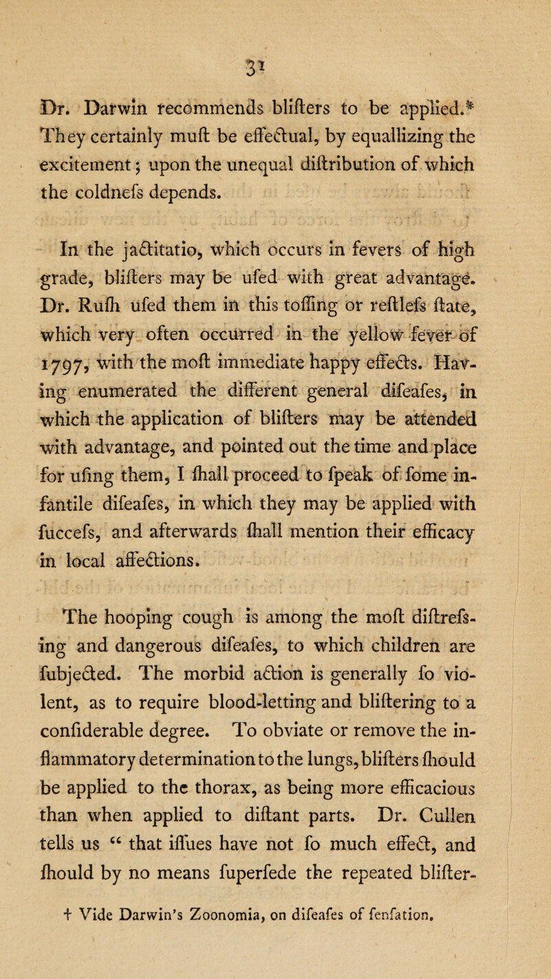 3* Dr. Darwin recommends bliflers to be applied.* They certainly mufl be effe&ual, by equallizing the excitement; upon the unequal diflribution of which the coldnefs depends. In the ja&itatio, which occurs in fevers of high grade, bliflers may be ufed with great advantage. Dr. Ruffi ufed them in this tolling or refllefs date, which very often occurred in the yellow fever of 1797, with the moil immediate happy effects. Hav¬ ing enumerated the different general difeafes* in which the application of bliflers may be attended with advantage, and pointed out the time and place for ufing them, I fhall proceed to fpeak of fome in¬ fantile difeafes, in which they may be applied with fuccefs, and afterwards fhall mention their efficacy in local affefliions. The hooping cough is among the mod diflrefs- ing and dangerous difeafes, to which children are fubjected. The morbid action is generally fo vio¬ lent, as to require blood-letting and bliflering to a confiderable degree. To obviate or remove the in¬ flammatory determination to the lungs, bliflers fhould be applied to the thorax, as being more efficacious than when applied to diflant parts. Dr. Cullen tells us “ that ifllies have not fo much effect, and fhould by no means fuperfede the repeated blifler- i Vide Darwin’s Zoonomia, on difeafes of fenfation.