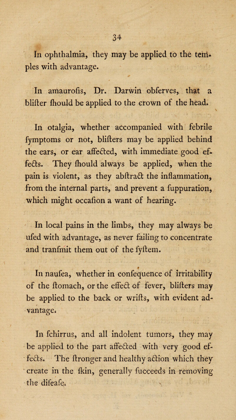 In ophthalmia, they may be applied to the tetri* pies with advantage. In amaurofis, Dr. Darwin obferves, that a blifter fhould be applied to the crown of the head. In otalgia, whether accompanied with febrile fymptoms or not, blifters may be applied behind the ears, or ear affedted, with immediate good ef¬ fects. They fhould always be applied, when the pain is violent, as they abftradt the inflammation, from the internal parts, and prevent a fuppuration, which might occafion a want of hearing. In local pains in the limbs, they may always be ufed with advantage, as never failing to concentrate and tranfmit them out of the fyftem. In naufea, whether in confequence of irritability of the ftomach, or the effect of fever, blifters may be applied to the back or wrifls, with evident ad¬ vantage* In fchirrus, and all indolent tumors, they may be applied to the part affected with very good ef¬ fects. The ftronger and healthy action which they create in the (kin, generally fucceeds in removing the difeafe.