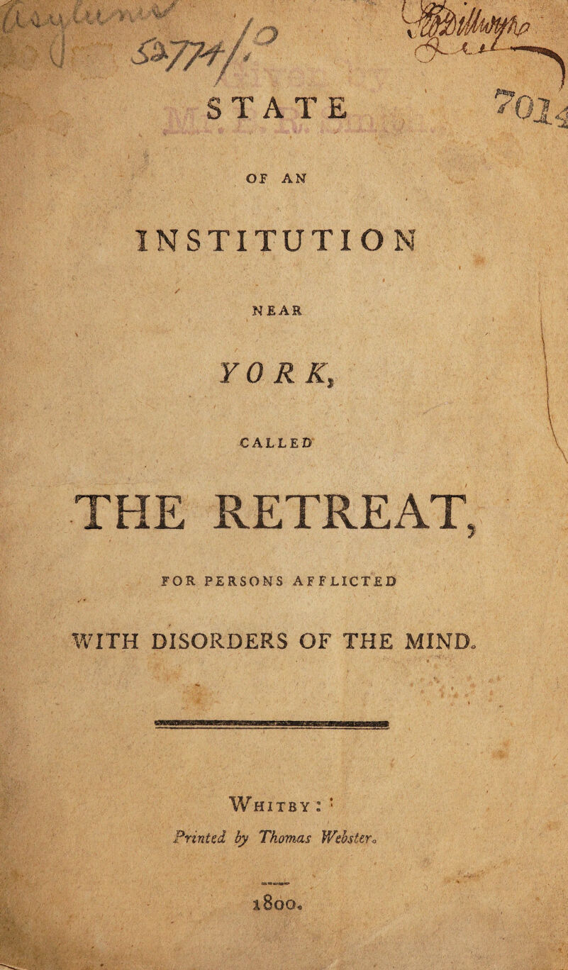 V TV' “ - / S&77J-/* ° STATI OF AN INSTITUT NEAR Y 0 R K, CALLED' THE RETREAT, FOR PERSONS AFFLICTED WITH DISORDERS OF THE MIND, Whitby : : Printed by Thomas Webster o hBgg,