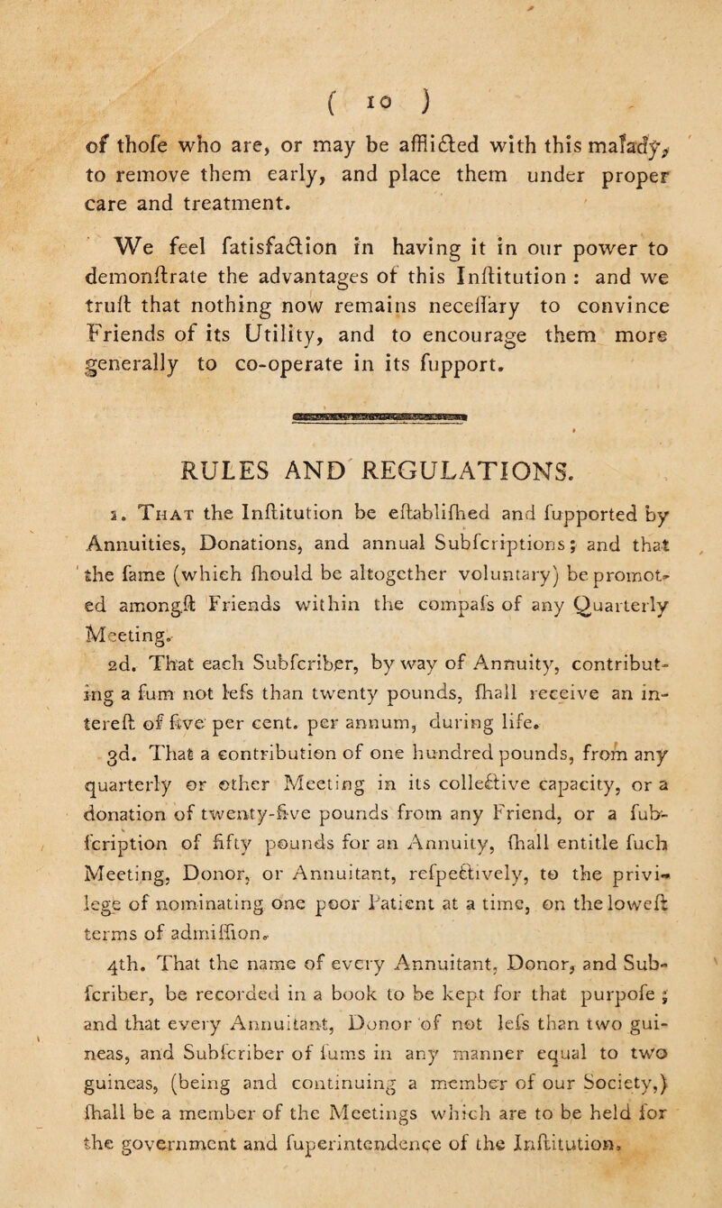 of thofe who are, or may be affii&ed with this mafacfy* to remove them early, and place them under proper care and treatment. We feel fatisfadlion in having it in our power to demonftrate the advantages of this Inftitution : and we trull that nothing now remains necellary to convince Friends of its Utility, and to encourage them more generally to co-operate in its fupport. ■< * ' . » RULES AND REGULATIONS. 2. That the Inllitution be eftablifhed and fupported by Annuities, Donations, and annual Subfcriptions; and that the fame (which fhould be altogether voluntary) be promot¬ ed amongll Friends within the compais of any Quarterly Meeting. 2d. That each Subfcriber, byway of Annuity, contribut¬ ing a fum not lefs than twenty pounds, fhall receive an in- tereft of five per cent, per annum, during life. 3d. That a contribution of one hundred pounds, from any quarterly or other Meeting in its collective capacity, or a donation of twenty-five pounds from any Friend, or a fub- fcription of fifty pounds for an Annuity, fhall entitle fuch Meeting, Donor, or Annuitant, refpe&ively, to the privi¬ lege of nominating one poor F'atient at a time, on the lowed: terms of adiniffion.. 4th. That the name of every Annuitant, Donor, and Sub- feriber, be recorded in a book to be kept for that purpofe ; and that every Annuitant, Donor of not lefs than two gui¬ neas, and Sublcriber of fums in any manner equal to two guineas, (being and continuing a member of our Society,) fhall be a member of the Meetings which are to be held lor the government and fuperintendence of the Infbitution.