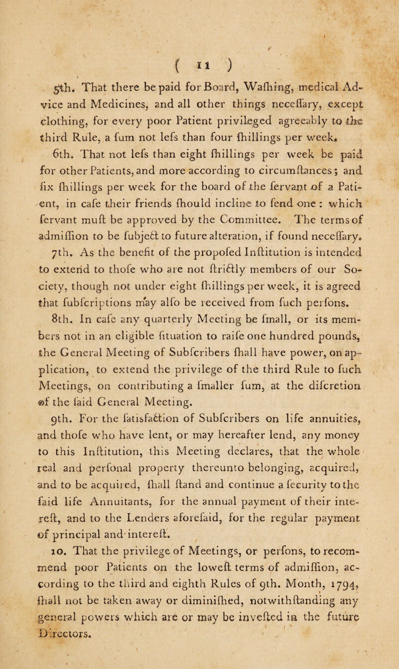 5th. That there be paid for Board, Wafhing, medical Ad¬ vice and Medicines, and all other things neceffary, except clothing, for every poor Patient privileged agreeably to ihs, third Rule, a fum not lefs than four fhillings per week* 6th. That not lefs than eight fhillings per week be paid for other Patients, and more according to circumftances; and fix fhillings per week for the board of the fervant of a Pati¬ ent, in cafe their friends fhould incline to fend one: which fervant muft be approved by the Committee. The terms of admiffion to be fubje£l to future alteration, if found neceffary* 7th. As the benefit of the propofed Inftitution is intended to extend to thofe who are not ftri&ly members of our So¬ ciety, though not under eight fhillings per week, it is agreed that fubfcriptions may alfo be received from fuch perfons. 8th. In cafe any quarterly Meeting be frnall, or its mem¬ bers not in an eligible fituation to raife one hundred pounds, the General Meeting of Subfcribers fhall have power, on ap¬ plication, to extend the privilege of the third Rule to fuch Meetings, on contributing a fmaller fum, at the difcretion @f the laid General Meeting. 9th. For the fatisfaflion of Subfcribers on life annuities, and thofe who have lent, or may hereafter lend, any money to this Inftitution, this Meeting declares, that the whole real and perfonal property thereunto belonging, acquired, and to be acquired, fhall ftand and continue a fecurity to the faid life Annuitants, for the annual payment of their inte- reft, and to the Lenders aforefaid, for the regular payment of principal and intereft. 10. That the privilege of Meetings, or perfons, to recom¬ mend poor Patients on the loweft terms of admiffion, ac¬ cording to the third and eighth Rules of 9th. Month, 1794, fhall not be taken away or diminifhed, not with handing any general powers which are or may be invefted in the future u rectors.