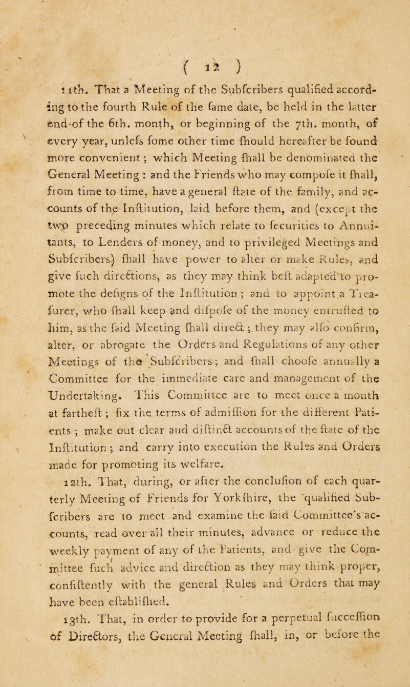 nth. Tliat a Meeting of the Subfcribers qualified accord¬ ing to the fourth Rule of the fame date, be held in the latter end-of the 6th. month, or beginning of the 7th. month, of every year, unlefs fome other time fhould hereafter be found more convenient; which Meeting fhall be denominated the General Meeting : and the Friends who may compofe it fhall, from time to time, have a general hate of the family, and ac¬ counts of the Inftitution, laid before them, and (except the twp preceding minutes which relate to fecurities to Annui¬ tants, to Lenders of money, and to privileged Meetings and Subfcribers.) fhall have power to alter or make Rules, and give fuch directions, as they may think belt adapted to pro¬ mote the defigns of the Inftitution ; and to appoint a Trea- furer, who fhall keep and dilpofe of the money entrufted to him, as the faid Meeting fhall dire& ; they may alfo confirm, alter, or abrogate the Orders and Regulations of any other Meetings of the Subfcribers; and {hall choofe annua Ilya Committee for the immediate care and management of the Undertaking. This Committee are to meet once a month at fartheft ; fix the terms of admifiion for the different Pati¬ ents ; make out clear and diftinft accounts of the ftate of the Inftitution ; and carry into execution the Rules and Orders made for promoting its welfare. 12th. That, during, or after the conclufion of each quar¬ terly Meeting of Friends for Yorkfhire, the qualified Sub¬ fcribers are to meet and examine the laid Committee’s ac¬ counts, read over ail their minutes, advance or reduce the weekly payment of any of the Patients, and give the Com¬ mittee fuch advice and direction as they may think proper, confidently with the general Rules and Orders that may have been eftablifhed. 13th. That, in order to provide for a perpetual fucceffion of Directors, the General Meeting fhall, in, or before the