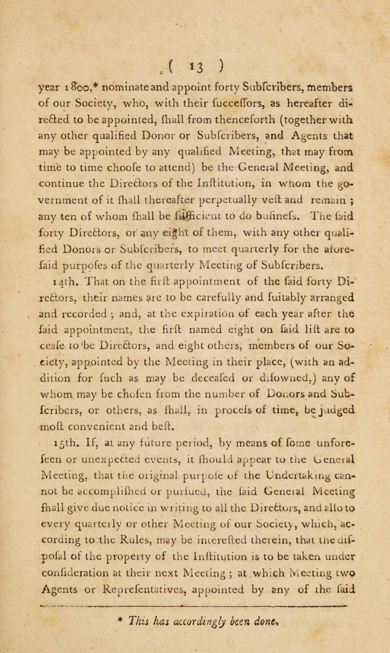 , ( *3 ) year 1800,* nominate and appoint forty Subfcribers, members of our Society, who, with their fucceffors, as hereafter di¬ rected to be appointed, fhall from thenceforth (together with any other qualified Donor or Subfcribers, and Agents that may be appointed by any qualified Meeting, that may from time to time choofe to attend) be the General Meeting, and continue the Directors of the Inflitution, in whom the go¬ vernment of it fhall thereafter perpetually veil and remain ; any ten of whom fhall be fdfficient to do buftnefs. The laid forty Directors, or any eight of them, with any other quali¬ fied Donors or Subfcribers, to meet quarterly for the afore- laid purpofes of the quarterly Meeting of Subfcribers. 14th. That on the fir ft appointment of the faid forty Di¬ rectors, their names ?.re to be carefully and fuitably arranged and recorded ; and, at the expiration of each year after the faid appointment, the firft named eight on faid lift are to ceafe to be Directors, and eight others, members of our So¬ ciety, appointed by the Meeting in their place, (with an ad¬ dition for fuch as may be deceafed or difowned.) any of whom may be chofen from the number of Donors and Sub¬ fcribers, or others, as fhall, in procels of time, be judged mod convenient and beft, 15th. If, at any future period, by means of forne unfore- feen or unexpected events, it fhould appear to the ueneiai Meeting, that the oiiginal purpole of the Undertaking can¬ not be accomplifhed or purlued, the faid Geneial Meeting fhall give due notice in writing to all the Directors, and alio to every quarterly or other Meeting of our Society, which, ac¬ cording to the Rules, may be inierefted therein, that Uiedif- pofal of the property of the Inftitution is to be taken under confideration at their next Meeting ; at which Meeting two Agents or Reprefentatives, appointed by any of the laid * This has accordingly been done,