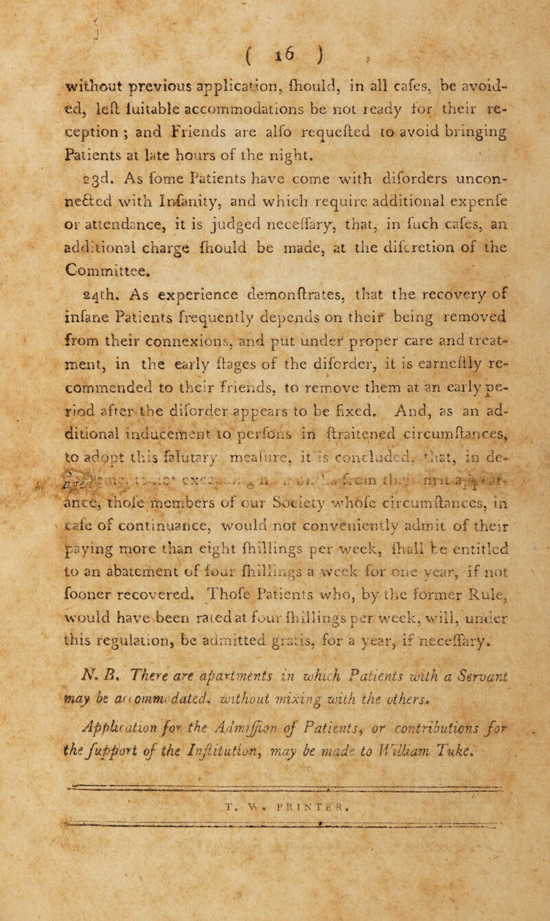 without previous application, fhould, in all cafes, be avoid¬ ed, left iuitable accommodations be not ready for their re¬ ception ; and Friends are alfo requefted to avoid bringing Patients at late hours of the night. 23d. As fome Patients have come with diforders uncon¬ nected with Insanity, and which require additional expenfe or attendance, it is judged neceffary, that, in fuch cafes, an additional charge fhould be made, at the difcretion of the Committee, 24th. As experience demonftrates, that the recovery of infane Patients frequently depends on their being removed from their connexions, and put under proper care and treat¬ ment, in the early Pages of the disorder, it is earneftly re¬ commended to their friends, to remove them at an early pe¬ riod after the diforder appears to be fixed. And, as an ad¬ ditional inducement to per ions in ftraitened circumftances, to adopt this falutary meafure, it is concluded, that, in de- JZged ' 'v•- •* o ** - 'ui- * - •' -‘n •' ' ' H* it 2/q f.Jl - ante, t’nofie, members of cur Society whole circutnftanc.es, in ' cale of continuance, would not conveniently admit of their paying more than eight {hillings per week, {hall be entitled to an abatement of lour {hillings a week for one year, if not fooner recovered. Thofe Patients who, by the former Rule, would have been rated at four {hillings per week, will, under this regulation, be admitted gratis, for a year, if neceilary. N. B. There are apartments in which Patients with a Servant may be a< iomvu dated, without mixing with the others. Application fov the Adimjjion of Patients, or contributions for the fupport op the Institution, may be made to William hike. T. W . PR!NT ER