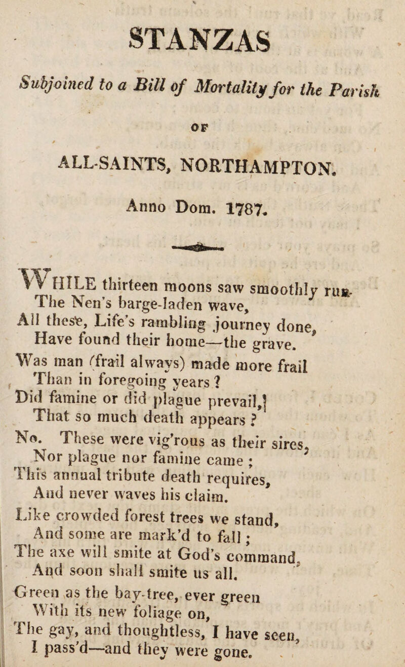 STANZAS Subjoined to a Bill of Mortality for the Parish OF 0 ALL-SAINTS, NORTHAMPTON. Anno Dom. 1787. r HILE thirteen moons saw smoothly rum- The Nen’s barge-laden wave. Ail these. Life s rambling journey done Have found their home—the grave. Was man Trail always) made more frail Than in foregoing years 1 Did famine or did plague prevail,] That so much death appears ? No. These were vig’rous as their sires. Nor plague nor famine came ; This annual tribute death requires. And never waves his claim. Like crowded forest trees we stand. And some are mark’d to fall; The axe will smite at God’s command. And soon shall smite us all. Green as the bay-tree, ever green With its new foliage on, The gay, and thoughtless, I have seen, l pass’d—and they were gone.