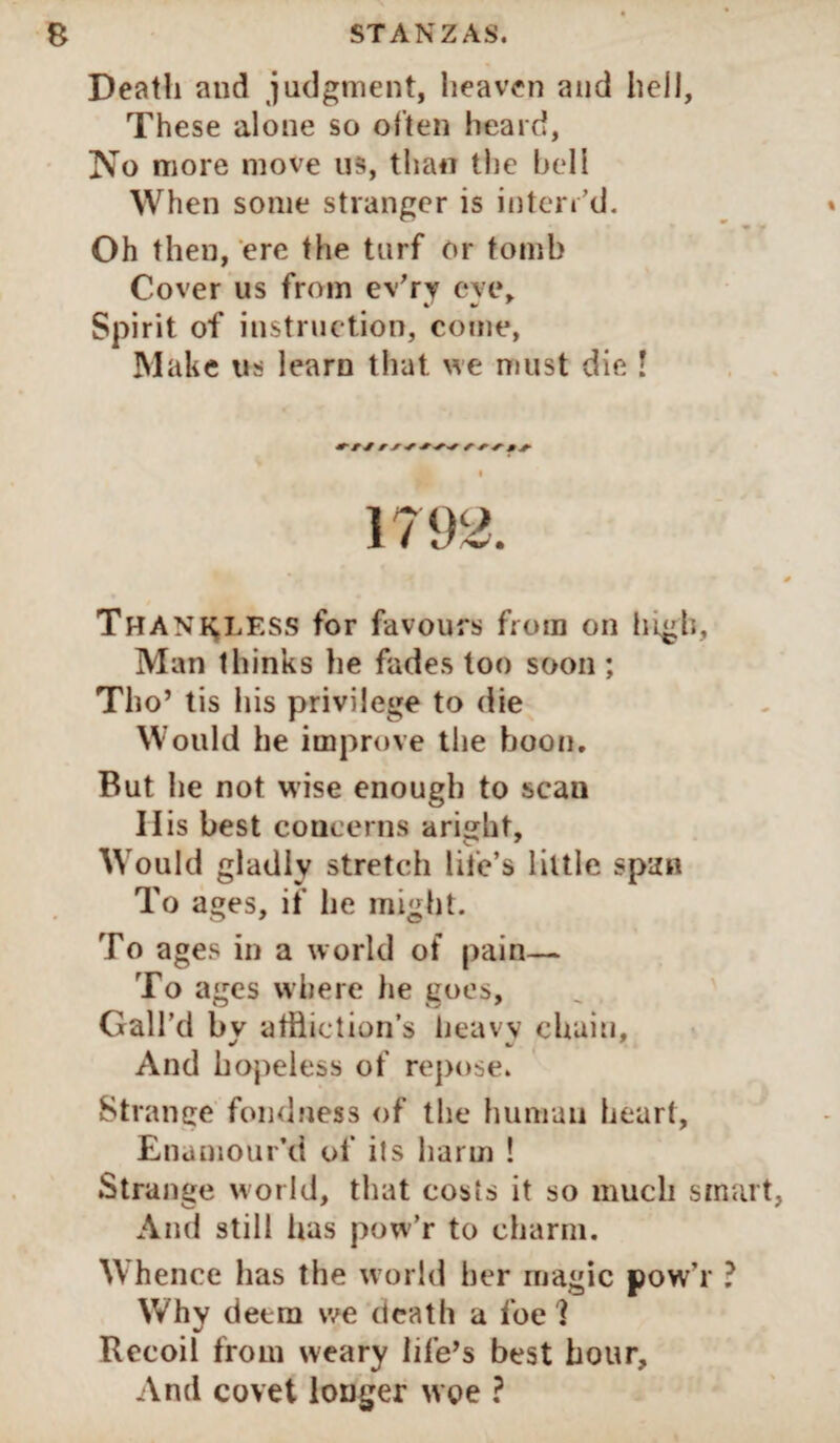 Death and judgment, heaven and hell, These alone so often heard, No more move us, than the hell When some stranger is inton’d. Oh then, ere the turf or tomb Cover us from ev'rv eve* Spirit of instruction, come, Make us learn that, we must die ! Thank.lf.ss for favours from on high, Man thinks lie fades too soon ; Tho’ tis his privilege to die Would he improve the boon. But he not wise enough to scan II is best concerns aright. Would gladly stretch life’s little span To ages, if he might. To ages in a world of pain— To ages where he goes. Gall’d by affliction’s heavy chain. And hopeless of repose. Strange fondness of the human heart, Enamour’d of its harm ! Strange world, that costs it so much smart, And still has pow’r to charm. Whence has the world her magic pow’r ? Why deem we death a foe ? Recoil from weary life’s best hour. And covet longer woe ?