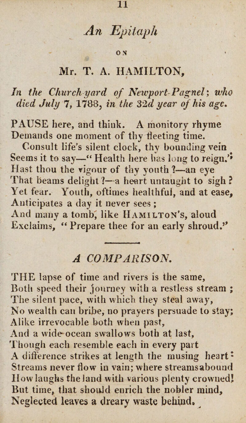 An Epitaph ON Mr. T. A. HAMILTON, * In the Church yard of Newport-Pagnel; who died July 7, 1788, in the 32d year of his age. PAUSE here, and think. A monitory rhyme Demands one moment of thy Meeting time. Consult life’s silent clock, thy bounding vein Seems it to say—“ Health here has long to reign.’* Hast thou the rigour of thy youth 1—an eye That beams delight?—a heart untaught to sigh ? Yet fear. Youth, oftimes healthful, and at ease, Anticipates a day it never sees; And many a tomb, like Hamilton’s, aloud Exclaims, “ Prepare thee for an early shroud.5' A COMPARISON. * THE lapse of time and rivers is the same. Both speed their journey with a restless stream ; The silent pace, with which they steal away, No wealth can bribe, no prayers persuade to stay; Alike irrevocable both when past, And a wide ocean swallows both at last. Though each resemble each in every part A difference strikes at length the musing heart: Streams never flow in vain; where streams abound How laughs the land with various plenty crowned! But time, that should enrich the nobler mind. Neglected leaves a dreary waste behind.