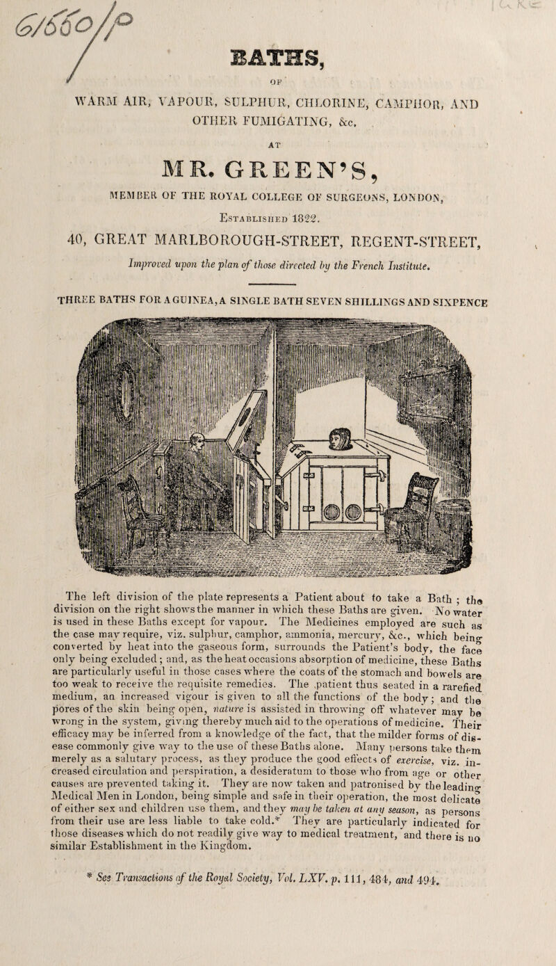 Qb 6 o/P BATHS, f OF WARM AIR, VAPOUR, SULPHUR, CHLORINE, CAMPHOR, AND OTHER FUMIGATING, &c. AT MR. GREEN’S, MEMBER OF THE ROYAL COLLEGE OF SURGEONS, LONDON, Established 1822. 40, GREAT MARLBOROUGH-STREET, REGENT-STREET, Improved upon the plan of those directed by the French Institute. three baths for a guinea, a single bath seven shillings and sixpence The left division of the plate represents a Patient about to take a Bath • th@ division on the right shows the manner in which these Baths are given. No water is used in these Baths except for vapour. The Medicines employed are such as the case may require, viz. sulphur, camphor, ammonia, mercury, &c., which bein°- converted by heat into the gaseous form, surrounds the Patient’s body, the face only being excluded; and, as the heat occasions absorption of medicine, these Baths are particularly useful in those cases where the coats of the stomach and bowels are too weak to receive the requisite remedies. The .patient thus seated in a rarefied medium, an increased vigour is given to all the functions of the body; and the pores of the skin being open, nature is assisted in throwing off' whatever may he wrong in the system, giving thereby much aid to the operations of medicine. Their efficacy may be inferred from a knowledge of the fact, that the milder forms of dis¬ ease commonly give way to the use of these Baths alone. Many persons take them, merely as a salutary process, as they produce the good effects of exercise, viz. in¬ creased circulation and perspiration, a desideratum to those who from age or other causes are prevented taking it. They are now taken and patronised by the leading Medical Men in London, being simple and safe in their operation, the most delicate of either sex and children use them, and they may he taken at any season, as persons from their use are less liable to take cold.* They are particularly indicated for those diseases which do not readily give way to medical treatment, and there is no similar Establishment in the Kingdom. * See Transactions of the Royal Society, Vol. LXV. p. Ill, 484, and 494.