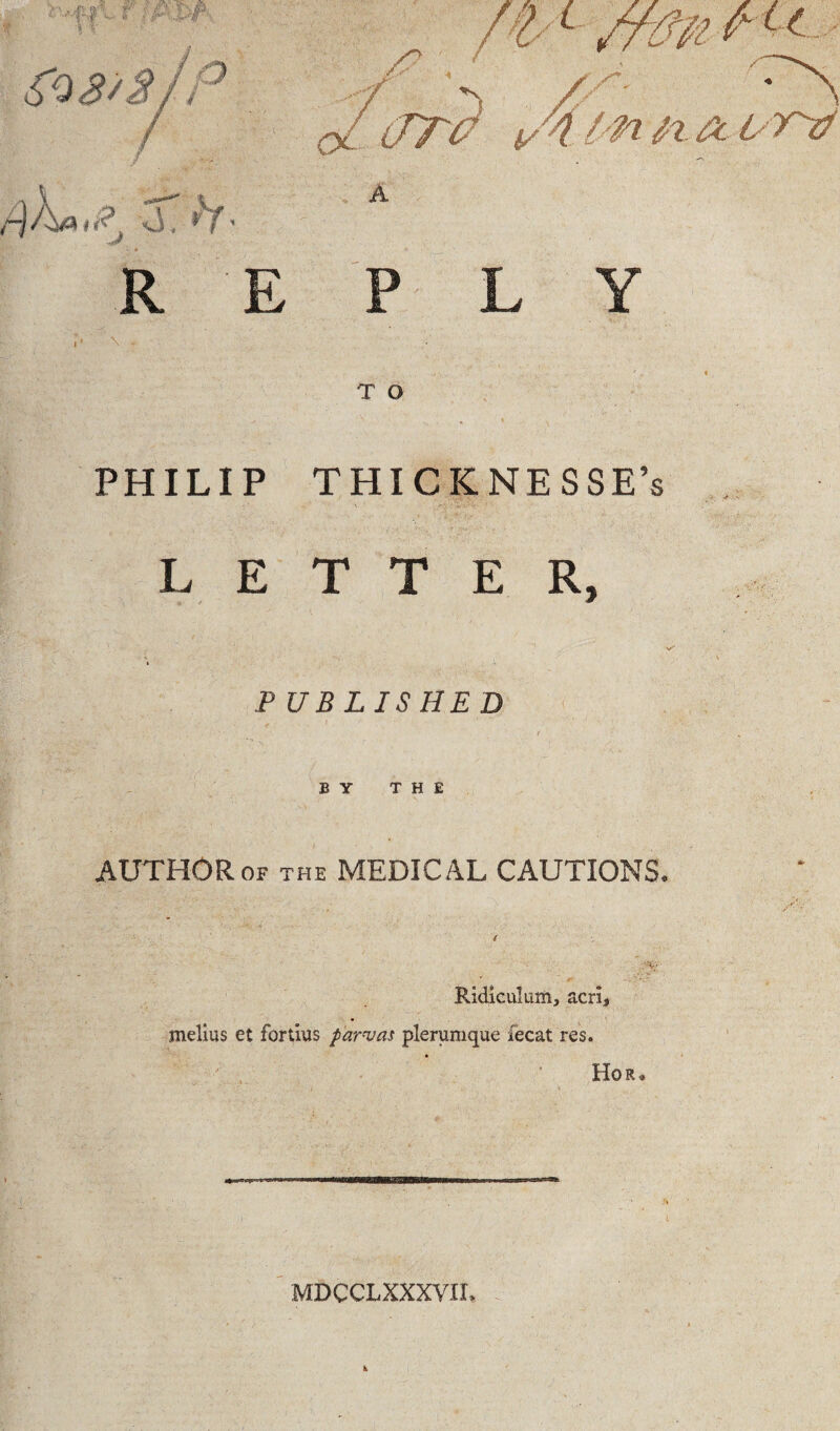 R E ft K S~ P\ \ JT? i/4.l ' fl /X t' T'0 A T O PHILIP THICKNESSE’s LETTER, PUBLISHED BY THE AUTHOR of the MEDICAL CAUTIONS. RIdiculum, acrij melius et fortius parvas plerumque fecat res. Hor« MDC CL XXXVII.