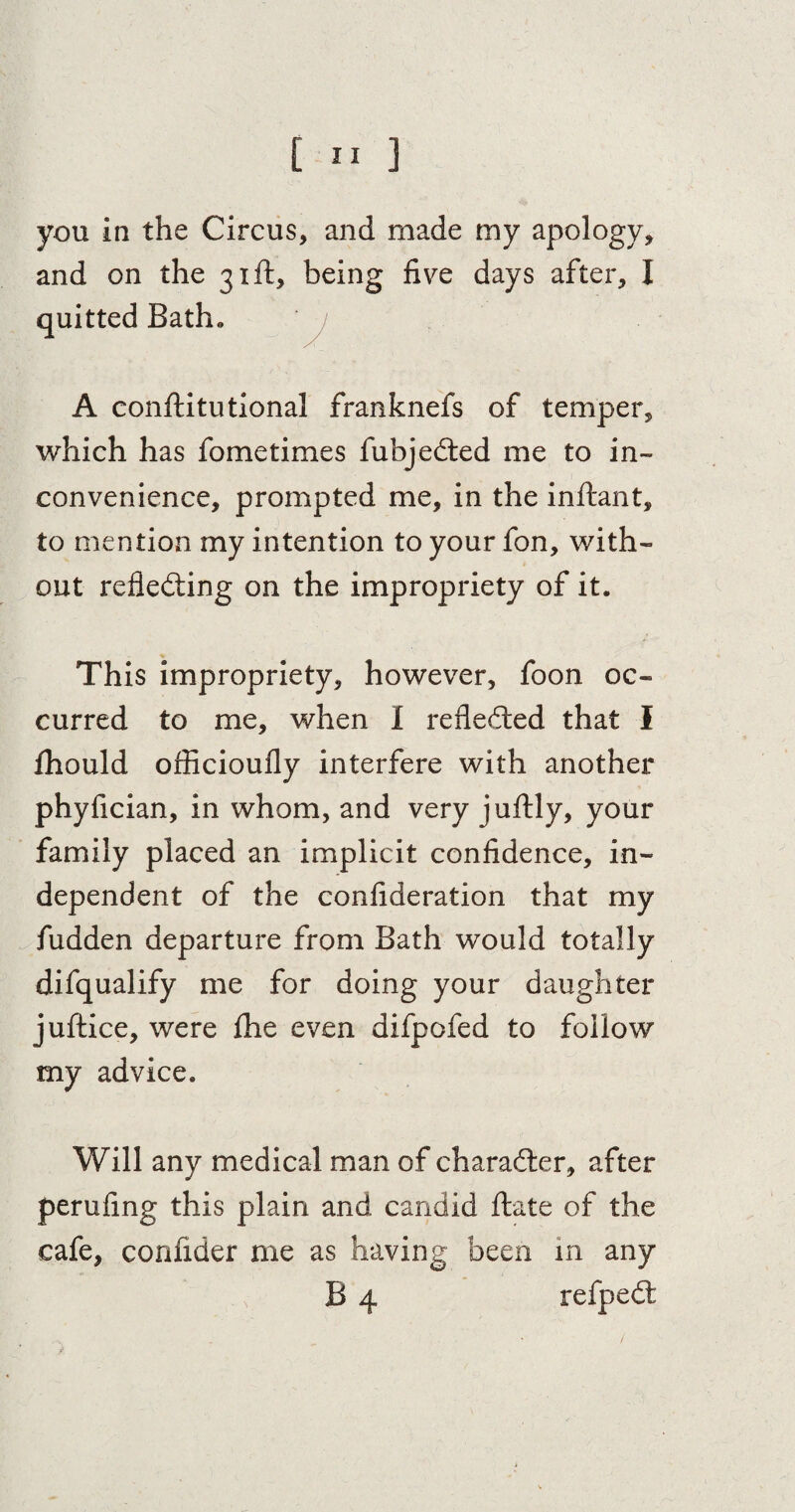 [ ” ] you in the Circus, and made my apology, and on the 31ft, being five days after, I quitted Bath. A conftitutional franknefs of temper, which has fometimes fubjedted me to in¬ convenience, prompted me, in the inftant, to mention my intention to your fon, with¬ out reflecting on the impropriety of it. This impropriety, however, foon oc¬ curred to me, when I reflected that I fhould officioufly interfere with another phyfician, in whom, and very juftly, your family placed an implicit confidence, in¬ dependent of the confideration that my hidden departure from Bath would totally difqualify me for doing your daughter juftice, were fhe even difpofed to follow my advice. Will any medical man of character, after perufing this plain and candid ftate of the cafe, confider me as having been in any B 4 refpedt