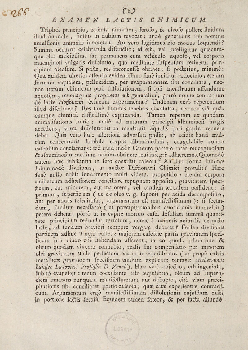 TripUci principio? caleofo nimirum , foofo, & oleofo pollere fluidum Illud animale , nullus in dubium revocat ; unde generalius fub nomine cmulfionis animalis innotefeit. An vero legitimus hic modus loquendi ? Summa occurrit celebranda diftindio; id eft, vel intelligitur quaecura- que olei mifcibilitas fat permanens cum vehiculo aquofo, vel corporis mucaginofi vulgaris diffolutio, quo mediante fufpenlqm retinetur prin¬ cipium oleo Tum. Si prius, res inconcuffe obtinet; fi pofterius, minime; Quae quidem ulterior affertio evidentiffimo fane innititur ratiocinio ; etenim formam aequalem, pellucidam, per evaporationem libi conciliare , nec- non iterum chimicam pati diffolutionem, fi ipfi menflruum affundatur aquofum, mucilaginis proprietas eft generalior; porro nonne contrarium de lade Hoffmanni evincunt experimenta ? Undenam vero repetendum illud diferimen ? Res fane fummis tenebris obvolufta, nec-non via qua¬ cumque chimica difficillime explicanda. Tamen repetam ex quodam animalifationis initio ; unde ad naturam principii hlbuminofi magis accedens, viam diffolutionis in menftruis aquofis pari gradu renuere debet. Quis vero huic aflertioni adverfari pollet, ab acidis haud mul¬ tum concentratis folubile corpus alburni no i um , coagulabile contra cafeofum conclamans; fed quid inde? Cafeum partem inter mucaginofam &albuminofam medium tantum obtinere; cui integre adhaeremus. Quomodo autem hsec fubflantia in fero coexiflit cafeofa ? An fub forma furnmse folummodo divifionis, ut auctor Didionarii Chimici protulit? Haec fane nullo nobis fundamento inniti videtur propofitio : etenim corpora quibufeum adhaefionem conciliare repugnant appofita, gravitatem fpeci- ficam, aut minorem, aut majorem, vel tandem aequalem poffident; fi primum , fuperficiem f ut de oleo v. g. faponis per acida decompofuio, aut per aquas felenitofas, argumentum eft manifeftiffimum ); fi fecun¬ dum, fundum neceffario .( ut praecipitationibus quotidianis innotefeit 3 petere debent; porro ut in capite mortuo cafei deftillati fumma quanti® tate principium redundat terrofum, nonne a mammis animalis extrado lade, ad fundum breviori tempore vergere deberet ? Forfan divifionis particeps adhuc urgere poffet> majorem cafeofae partis gravitatem fpeci- ficam pro nihilo elfe habendam afferens, in eo quod , ipfum inter <Sc oleum quodam vigente connubio, realis fiat compenfatio per minorem olei gravitatem unde perfedum enafeicur aequilibrium f ut prope calcis metallicae gravitatem ipecificam \audam explicare tentavit celeberrimus hujufce Liidovicei ProfeJJor D. Venel'). Haec vero objedio, etfi ingeniofa, fubito evapefeie : tenim coexiftente ifto aequilibrio, oleum ad fuperfi¬ ciem innatans nunquam manifeftaretur; aut difrupto, cito viam praeci¬ pitationis fibi conciliaret portio cafeofa ; qux duae experientiae contradi» eunt. Argumentum ergo manifeftiffimum difiolutionis cujufdam cafei portione iadis ferofa. Equidem tamen fateor, & per fada aliunde