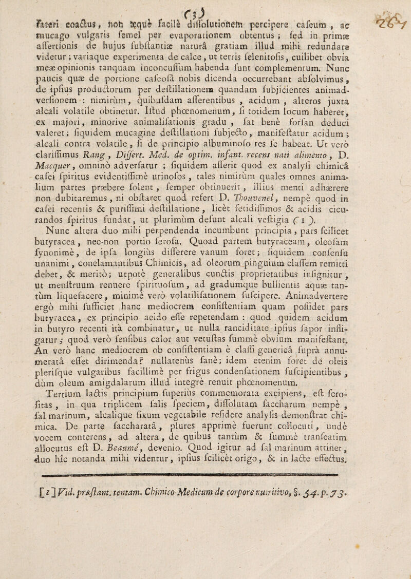 lateri goadus f hoh sequi facili dlflblutioftete percipere eafeum f ac mucago vulgaris femel per evaporationem obtentus ; fed in prim% aflertionis de hujus fubftantiac naturS gratiam illud mihi redundare videtur ; variaque experimenta de calce , ut terris felenitofis, cuilibet obvia meae opinionis tanquam inconcuffum habenda funt complementum. Nunc paucis qure de portione cafeofa nobis dicenda occurrebant abfolvimus 9 de ipfius produdorum per deftillationem quandam fubjicientes animad- verhonem : nimirum, quibufdam afferentibus , acidum, alteros juxta alcali volatile obtinetur. Iitud phoenomenum, ii totidem locum haberet, ex majori, minorive animalifationis gradu, fat bene forfan deduci valeret; fiquidem mucagine deflillationi iubjedo, manifeflatur acidum; alcali contra volatile , ii de principio albuminofo res fe habeat. Ut vero clariffimus Rang , Differt. Med. de optim, infant. recens nati alimento , D, Macquer, omnino adverfatur ; fiquidem aderit quod ex analyli chimica cafei fpiritus evidentiffime urinofos , tales nimirum quales omnes anima¬ lium partes praebere folent, femper obtinuerit, illius menti adhaerere non dubitaremus, ni obiiaret quod refert D. Thouvenel, nempe quod in cafei recentis & purifiimi deilillatione, licet fetidiffimos & acidis cicu¬ randos fpiritus fundat, ut plurimum defunt alcali veftigia ( i y Nunc altera duo mihi perpendenda incumbunt principia, pars fcilicet butyracea, nee-non portio lerofa. Quoad partem butyraceam, oleofani fynonime, de ipfa longius differere vanum foret; fiquidem confenfu unanimi, conclamantibus Chimicis, ad oleorum,pinguium claffem remitti debet, 6e merito; utpote generalibus cundlis proprietatibus infignitur 9 ut menltruum renuere fpirituofum, ad gradumque bullientis aquse tan¬ tum liquefacere, minime vero volatiliiationem fufcipere. Animadvertere ergo mihi fufficiet hanc mediocrem conliffentiam quam poilidet pars butyracea, ex principio acido ede repetendam : quod quidem acidum in butyro recenti ita combinatur, ut nulla rancidieate ipfius fapor infli¬ gatur,* quod vero fenfibus calor aut vetuflas fumme obvium. manifeilanr. An vero hanc mediocrem ob confidentiam e claffi generica fupra annu¬ merata eflet dirimenda? nullatenus fane; idem etenim foret de oleis plerifque vulgaribus facillime per Irigus condenfationera fufcipientibus 9 dum oleum amigdalarum illud integre renuit phoenomenum. Tertium laftis principium fuperius commemorata excipiens, e(l fero- litas , in qua triplicem falis fpeciem, diflolutam faccharum nempe , fal marinum, alcalique fixum vegetabile relidere analyfs demonflrat chi- mica. De parte faccharata, piures apprime fuerunt collocuti, unde vocem conterens, ad altera , de quibus tantum <Sc fumme tranfeatim allocutus eff D. Beaarne, devenio. Quod igitur ad fal marinum attinet, duo hic notanda mihi videntur, ipfius fcilicet origo, & in la£te effe&us. [ i ] Vid. prsflant. tentam« Chimko Medicum de corpore nmritivo, §. 5^, p. y j*