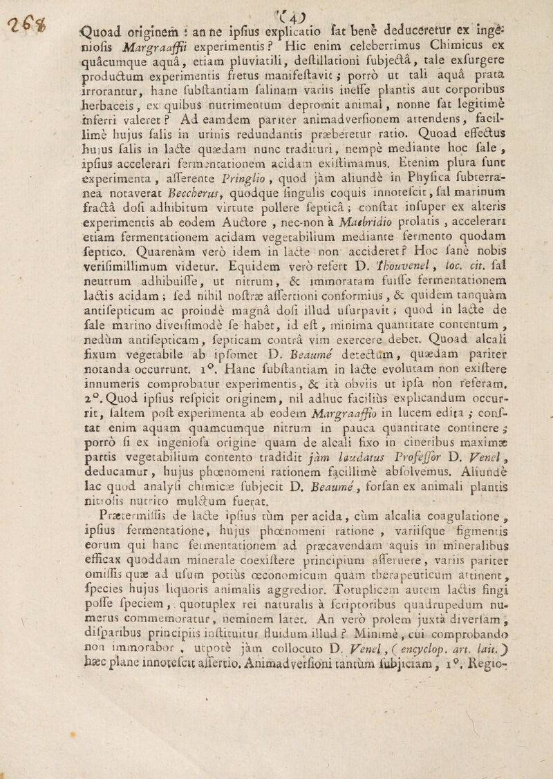 Quoad originem i an ne ipfius explicatio fat bene deduceretur ex inge¬ niolis Margraaffii experimentis ? Hic enim celeberrimus Chimicus ex quacumque aqua, etiam pluviatili, deflillationi fubje&a, tale exfurgere produ&um experimentis fretus manifeftavic $ porro ut tali aqua prata irrorantur, hanc fubilantiam falinam variis ineffe plantis aut corporibus herbaceis, ex quibus nutrimentum depromit animal, nonne fat legitime inferri valeret ? Ad eamdem pariter animadverfionem attendens, facil¬ lime hujus falis in urinis redundantis praeberetur ratio. Quoad effeelus huius falis in ladle quaedam nunc tradituri, nempe mediante hoc fale , ipfius accelerari fermentationem acidam exiitimamus. Etenim plura fune experimenta , afferente Pringlio , quod jam aliunde in Phyfica fubterra- nea notaverat Beccherus, quodque lingulis coquis mnorefcit, fal marinum fradfca dofi adhibitum virtute pollere feptica ; conflat infuper ex alteris experimentis ab eodem Auftore , nec-non a Maebridio prolatis , accelerari etiam fermentationem acidam vegetabilium mediante fermento quodam feptico. Quarenam vero idem in ladle non accideret? Hoc fane nobis verifimillimum videtur. Equidem vero refert D. 'thouvend , loc, cit. fal neutrum adhibuiffe, ut nitrum, <3c immoratam fuiile fermentationem ladlis acidam ; fed nihil noffrse affertioni conformius, & quidem tanquam antifepticum ac proinde magna doli illud ufurpavit i quod in ladle de fale marino diveifimode ie habet, ii efl, minima quantitate contentum 9 nedum antifepticam, fepticam contra vim exercere debet. Quoad alcali fixum vegetabile ab ipfomet D. Beaume detedfiTm, quaedam pariter notanda occurrunt. i°. Elanc fubilantiam in ladte evolutam non exiftere innumeris comprobatur experimentis, & ita obviis ut ipfa non referam* 2°. Quod ipfius refpicit originem, nil adhuc facibus explicandum occur» rit, iaitem poil experimenta ab eodem Margraaffio in lucem edita ; conf¬ iat enim aquam quamCumque nitrum in pauca quantitate continere | porro fi ex ingeniola origine quam de alcali fixo in cineribus maximae partis vegetabilium contento tradidit jam laudatus ProfeJJor D. Venel 9 deducamur , hujus phaenomeni rationem facillime abfolvemus. Aliunde lac quod analyf chimicse fubjecit D. Beaumeforian ex animali plantis ninofs nutrito mulctum fuerat. Prsetermiffis de ladle ipfius cum per acida, ciim alcalia coagulatione ^ ipfius fermentatione, hujus phaenomeni ratione , variifque figmentis eorum qui hanc feiHiemationem ad praecavendam aquis in mineralibus efficax quoddam minerale coexiilere principium afferuere, variis pariter omiflls quae ad ufum potius oeconomicum quam therapeuticum attinent ^ fpecies hujus liquoris animalis aggredior. Totuplicem autem labiis fingi poffe fpeciem , quotupiex rei naturalis a feriptoribus quadrupedum nu¬ merus commemoratur, neminem latet. An vero prolem juxta diveriam 5 difpanbus principiis ioflituitur fluidum illud ? Minime , cui comprobando non immorabor % utpote jam collocuto D. Venel, ( encyclop. art. lati,j) hxc plane mnotefcu affertio. Anirhadverfioni tantum iubjiaam, i9. Kegio-