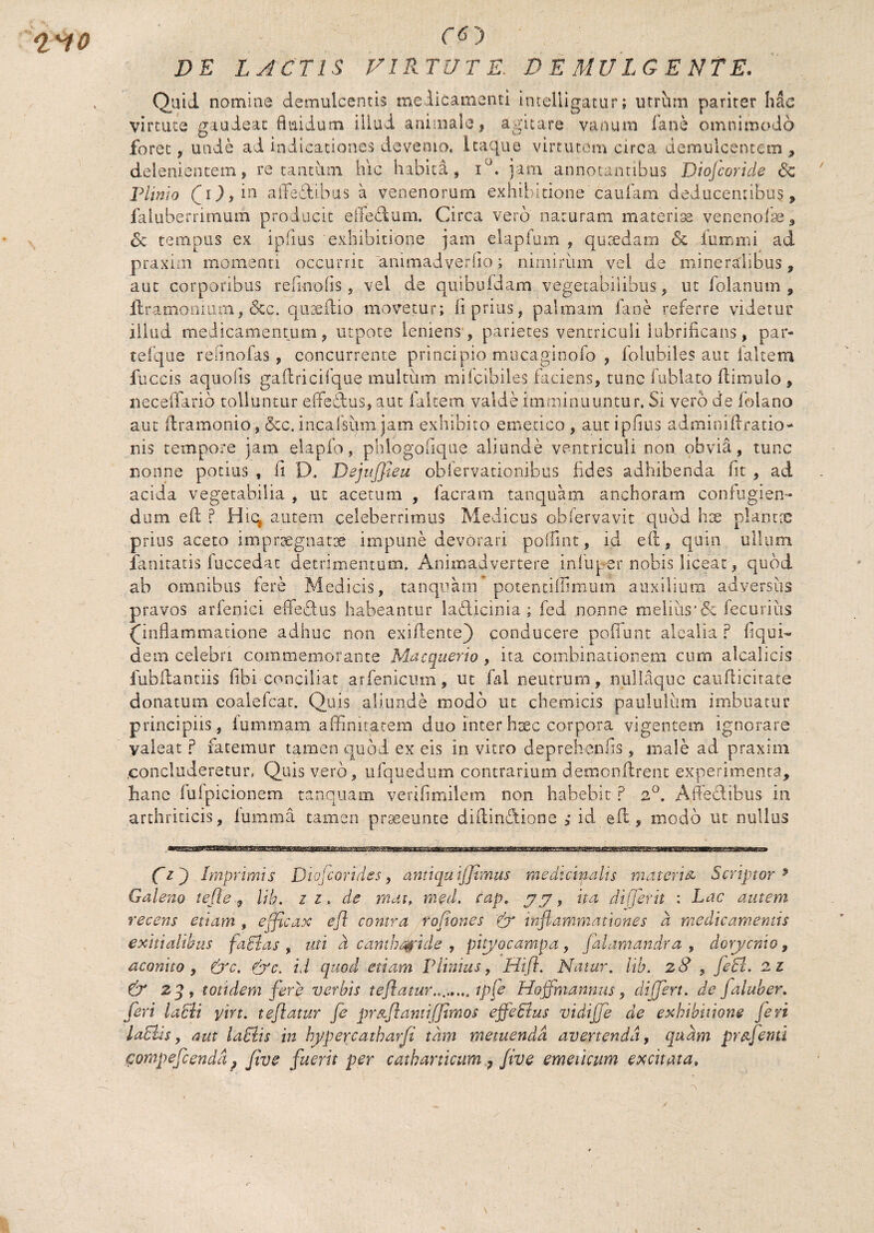 ro DE LACTIS VIRTUTE. DEMULCENTE. Qaid nomine demulcentis medicamenti Intelligatur; utrhm pariter hac virtute gaudeat flaidum illud animale > agitare vanum fane omnimodo foret, unde ai indicationes devenio, itaque virtutem circa demulcentem , delenientem, re tantum hic habita, i°. jam annotantibus Diojcoride <Sc Plinio iJ), in affediibus a venenorum exhibitione'caufam deducentibus, faluberrimum producit eiTedum, Circa vero naturam materias venenofss,, <5c tempus ex ipiius exhibitione jam elapfum , quaedam <5c lummi ad praxim momenti occurrit animadverfio; nimirum vel de mineralibus, aut corporibus refinofis, vel de quibufdam vegetabilibus , ut folanum , ilramonium, &c. quaeflio movetur; fi prius, palmam fane referre videtur illud medicamentum, utpote leniens, parietes ventriculi lubrificans, par- tefque rehnofas, concurrente principio mucaginofo , folubiles aut faltem fuccis aquofis gaflricifque multum mifcibiles faciens, tunc fublato flimulo , neceffario tolluntur eifedus, aut faltem valde imminuuntur. Si vero de folano aut dramonio, &c. incafsum jam exhibito emetico , aut ipfius adminiflratio- nis tempore jam elapfo, phlogofique aliunde ventriculi non obvia, tunc nonne potius , ii D. DejuJJteu obiervationibus fides adhibenda fit , ad acida vegetabilia , ut acetum , facram tanquam anchoram confugien¬ dum efl ? Hiq autem celeberrimus Medicus obfervavit quod hx plantoc prius aceto impraegnatae impune devorari poffint, id efl, qum ullum fanitatis fuccedat detrimentum. Animadvertere infupernobis liceat, quod ab omnibus fere Medicis, tanquam potentiffimum auxilium adyersus pravos arfenici effedus habeantur ladicinia ; fed nonne melius*& feCuriiis (inflammatione adhuc non exiflente) conducere pofiunt alealia ? fiqui- dem celebri commemorante Macquerio , ita combinationem cum alcalicis fubflantiis fibi conciliat arfenicum, ut fal neutrum, nullaque cauificitate donatum coalefcat. Quis aliunde modo ut chemicis paululum imbuatur principiis, fummam affinitatem duo interhsec corpora vigentem ignorare valeat p tacemur tamen quod ex eis in vitro deprehenfis , male ad praxim concluderetur, Quis vero, ufquedum contrarium demonflrent experimenta, hanc fuipicionem tanquam verifimilem non habebit ? 2°. Ajle&ibus in arthriticis, lumma tamen prgeeunte diflindione ; id efl, modo ut nullus Cl ) Imprimis Dtofcorides, antiqaijjimus medicinalis materia Scriptor 9 Galeno te fle, lib. ii, de mai, med. cap. ita di ferit : Lac autem recens etiam , efficax efl contra rofiones inflammationes a medicamentis exitialibus facias , uti d cantharide , pityocampa, falamandra , dorycnio, aconito , (j'c. fyc. id quod etiam Plinius, Hifi. Natur, lib. z8 , feci. 2 z & zq, totidem fere verbis t e flatur........ ipfe Hoffmannus, differt, de jaluber. feri laEli yirt. teflatur fe prstflantifjtmos effeSlus vidijje de exhibitione feri laEhs, aut laElis in hypercatharfi tam metuenda avertenda, quam pr&fenu