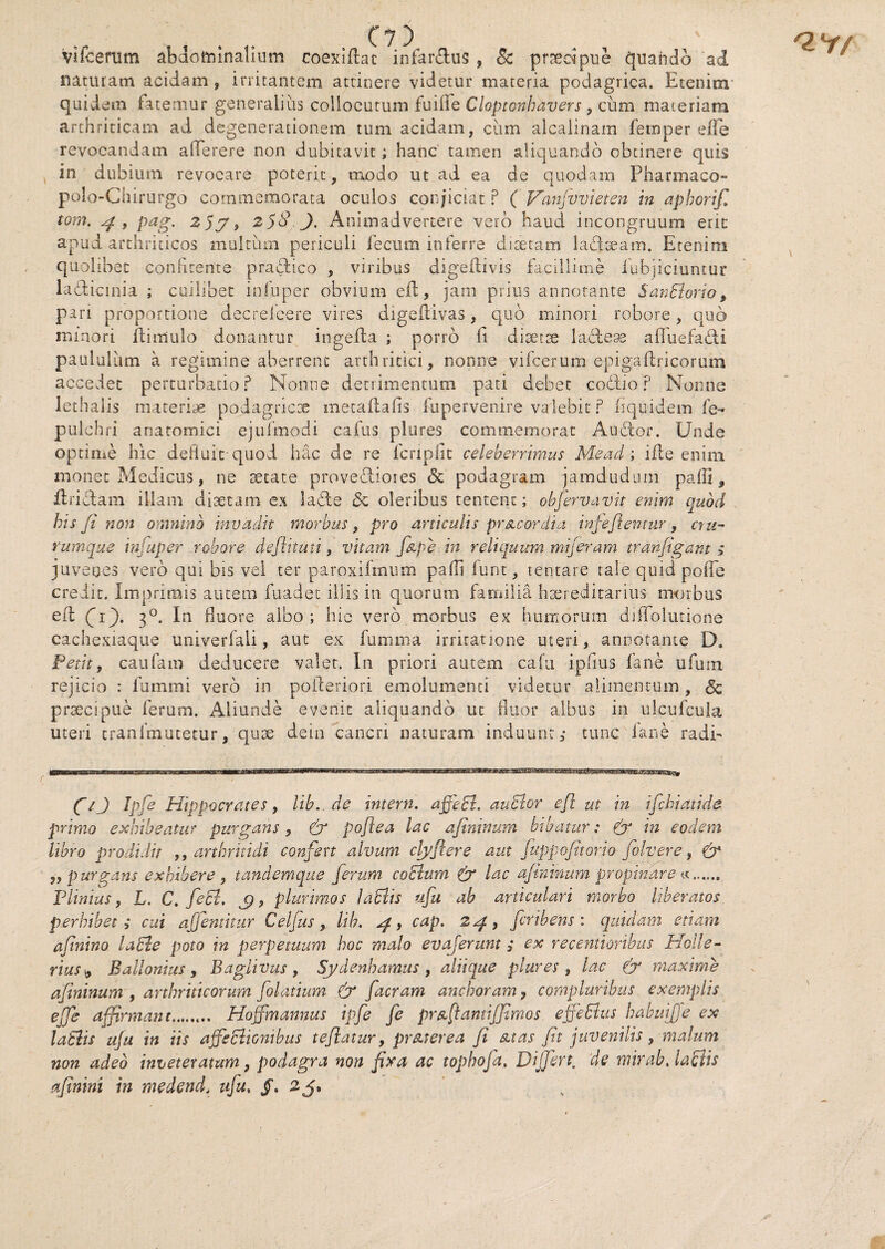 Vifcerum abdominalium coexiftat infar&us , 8c praecipue quando ad naturam acidam, irritantem attinere videtur materia podagrica. Etenim' quidem fatemur generalius collocutum fu i fi e Cloptonhdvers , cum materiam arthriticam ad degenerationem tum acidam, cum alcalinam femper effe revocandam aflferere non dubitavit; hanc tamen aliquando obtinere quis in dubium revocare poterit, modo ut ad ea de quodam Pharmaco- polo-Chirurgo commemorata oculos conjiciat P ( Vanjvvieten in apborif, tom. y , pag. 2yy, 2$8 J. Animadvertere vero haud incongruum erit apud arthriticos multum periculi fecum inferre diaetam la&aeam. Etenim quolibet conii tente pradtico , viribus digeflivis facillime fubjiciuntur laddicmia ; cuilibet infuper obvium eid, jam prius annotante SanSlorio, pari proportione decreieere vires digefiivas, quo minori robore, quo minori ilimulo donantur ingefla ; porro fi disetse lacless affuefadti paululum a regimine aberrent arthritici, nonne vifcerum epigaftricorum accedet perturbatio? Nonne detrimentum pati debet codlio p Nonne lethaiis materias podagricae metaflafis fupervenire valebit p Equidem fe- pulchri anatomici ejufmodi cafus plures commemorat Audior. Unde optime hic defluit-quod hac de re fcripfit celeberrimus Mead ; ifle enim monet Medicus, ne secate provectiores & podagram jamdudum paffi , firidtam illam diaetam ex ladte St oleribus tentent; obflervavit enim quod his Ji non omnino invadit morbus, pro articulis pr&cordia infeflentur, cru¬ rumque in-aper robore deflituti, vitam flzpe in reliquum miferam tranfigant ; juvenes vero qui bis vel ter paroxiftnum pafb funt, tentare tale quid poffe credit. Imprimis autem fuadet iliis in quorum familia hsereditarius morbus ed f if. 30. In fluore albo ; hie vero morbus ex humorum dilfolutione cachexiaque univerfali, aut ex fumina irritatione uteri, annotante D. Petit, caufam deducere valet. In priori autem cafu ipflus fane ufum rejicio : fummi vero in poileriori emolumenti videtur alimentum, & praecipue ferum. Aliunde evenit aliquando ut fluor albus in ulcufcula uteri cranimutetur, quae dein cancri naturam induunt,* tunc fane radi- fl/J Ipfle Hippocrates, lib. de intern. affeci, audior efl ut in ifchiatide primo exhibeatur purgans, (y poflea lac afininum bibatur: & in eodem libro prodidit ,, arthritidi confert alvum clyflere aut fuppofitorio folvere, (y „ purgans exhibere , tandemque ferum coSlum (y lac afininum propinare a.. perhibet ,* cui aflemitur Celjus, lib. ^r, cap. 24, fcribens : quidam etiam afinino laSle poto in perpetuum hoc malo evaferunt s ex recentioribus Holle- rius^ Ballonius, Baglivus , Sydenhamus, aliique plures, lac & maxime afininum , arthriticorum flolatium (y flacram aneboramP compluribus exemplis effe affirmant. Hoffmannus ipfle fle praflantiffimos effetius habmfje ex laElis ufu in iis affectionibus teflatur, pr&terea fi suas fit juvenilis, malum non adeo inveteratum, podagra non fixa ac tophofa. Differt, de mirab, lactis afinini in medendt ufu, §* 2 f* 2V/