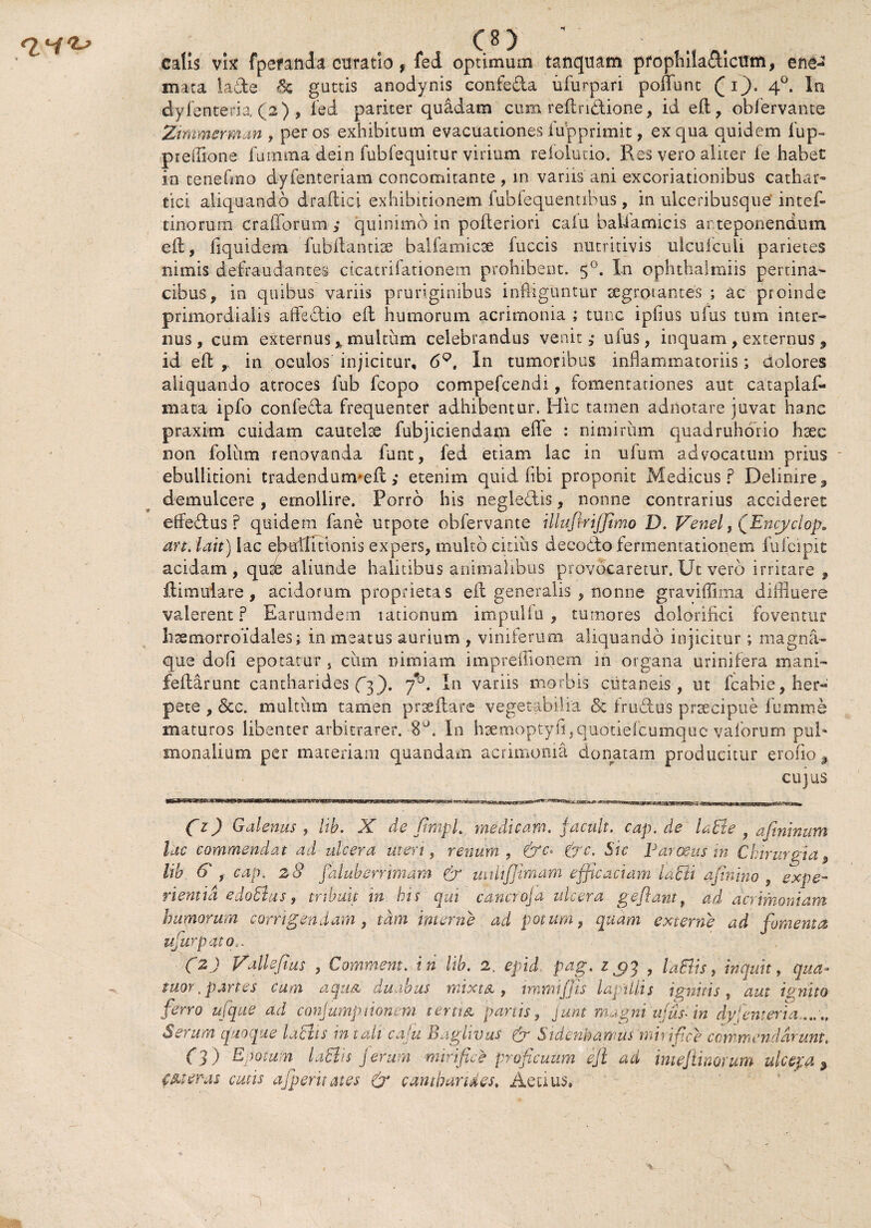 co ■ it , calis vix fperanda curatio, fed optimum tanquam pfophiladicum, e ne¬ mata lade 6c guttis anodynis confeda ufurpari poliunt Qi~). 40. Io dyfenteria (2) , fed pariter quadam cum refflndione, id efl, obfervante Zimmcrman , per os exhibitum evacuationes fupprimit, ex qua quidem fup- pieffione furntna dein fubfequitur virium refolutio. Res vero aliter fe habet in tenefmo dyfenteriam concomitante , in variis ani excoriationibus cathar- tici aliquando drailici exhibitionem fubfequentibus , in ulceribusque'intef- tinorum crafforum quinimo in pofteriori calu baliamicis ar teponendum eft, liquidem fubitantise bal fami ese fuccis nutritivis ulcuiculi parietes nimis defraudantes cicatrifationem prohibent. 50. In ophthalmiis pertina» cibus, in quibus variis pruriginibus infliguntur segrotantes ; ac proinde primordialis affedio efl: humorum acrimonia ; tunc ipflus ufus tum inter» nus , cum externus % multum celebrandus venit,- uius, inquam, externus 9 id efl ,. in oculos injicitur, 69, In tumoribus inflammatoriis; dolores aliquando atroces fub fcopo compefcendi, fomentationes aut cataplaf- mata ipfo confeda frequenter adhibentur. Hic tatnen adnotare juvat hanc praxim cuidam cautelis fubjiciendam effle : nimirum quadruhorio hsec non foliim renovanda funt, fed etiam lac in ufum advocatum prius ebullitioni tradendunvefl:; etenim quid fibi proponit Medicus? Delimre^ demulcere, emollire. Porro his negledis, nonne contrarius accideret effedus ? quidem fane utpote obfervante illuflrijjimo D. Venel, QEncyclop. an. i ait) iac ebullitionis expers, multo citius deeodofermemationem fufeipit acidam, qu^ aliunde halitibus animalibus provocaretur. Ut vero irritare , ilimuiare , acidorum proprietas eft generalis , nonne graviffima diffluere valerent? Earumdem lationum impulfu , tumores dolorifki foventur lirsmorroidales; in meatus aurium , viniferum aliquando injicitur; magna- que dofl epotatur, ciim nimiam impreffionem in organa urinifera mani- feflarunt cantharides (3). f°. In variis morbis ciitaneis, ut fcabie, her¬ pete , 6cc. multum tamen prseftare vegetabilia <5c frudus praecipue fumme maturos libenter arbitrarer. 8°. In haemoptyfi,quotiefcumquc'valorum pul¬ monalium per materiam quandam acrimonia donatam producitur erofio, cujus C1) Galenus , lib. X de flmpl. medicam, jacuit, cap.de ladte y aftninum lac commendat ad ulcera uteri, renum, &c> (jc. Sic Parosus in Chirurgia 9 lib 6*, cap. 28 faluberrimam & uitlijjimam efficaciam lacii aftnino , expe¬ rientia edoEtus, tribuit in bis qui cancro]a ulcera geflant, ad acrimoniam humorum corrigendam, tam interne ad potum, quam externe ad fomenta ufurpato ' C2.) Valleflus , Commem, in lib. 2, epid pag. z $3 , laElis, inquit, qua- tuor, partes cum aqua duabus mixta, intimi/jis lapillis ignitis, aut i unito ferro ufque ad conjumptionem tertia panis, yunt magni ufus-in dyfenteria..... Serum quoque laciis in tali caju Baglivus & Sidenbamus mirifice commendarunt. (3 ) Epotum laEhs jerum mirifice proficuum efl aci mefiinorum ulcepa , fMeras cutis afperuates & cantharides. Aecius» )