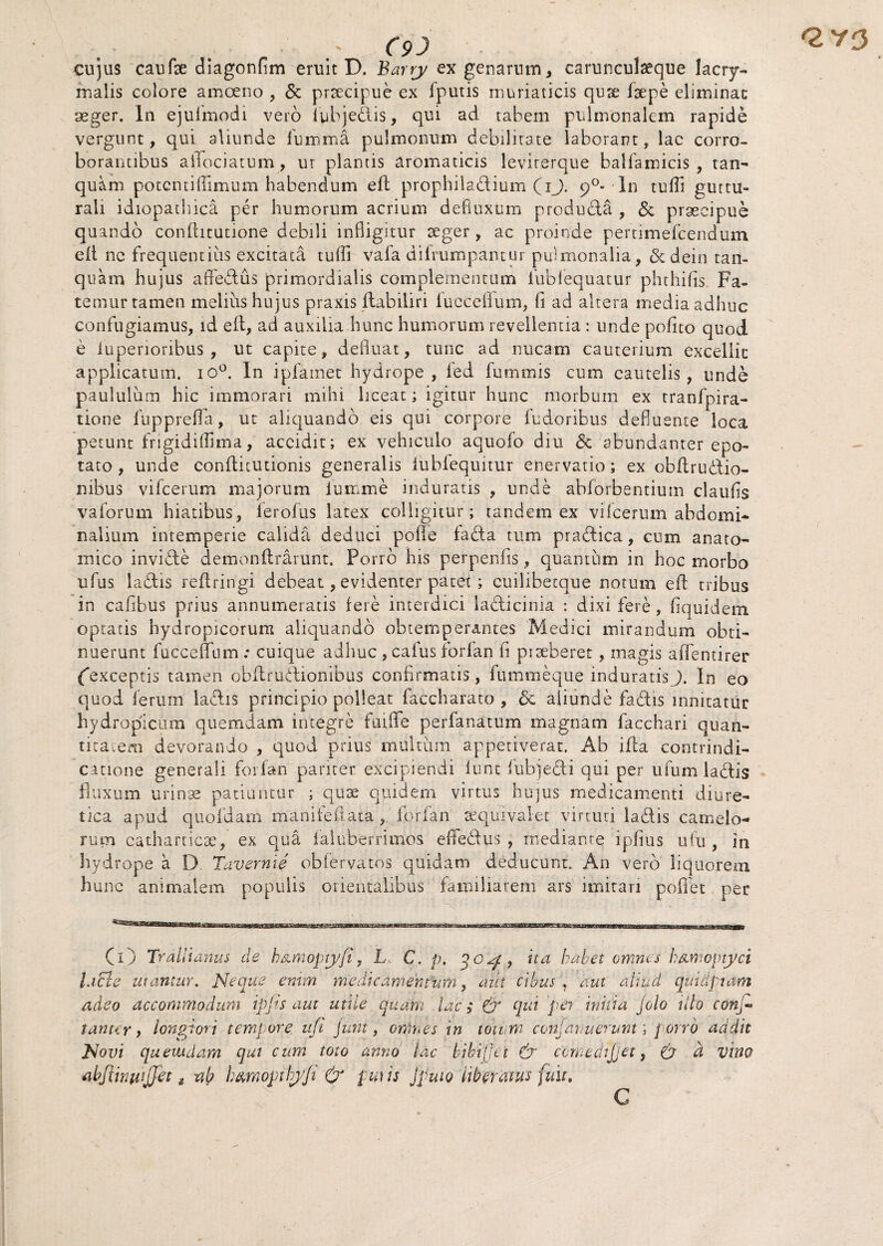 Q,Y3 C9J cujus caufse diagonfim eruit D. Barry ex genarum, carunculseque lacry- malis colore amoeno , & prsecipue ex fputis muriaticis qux fxpe eliminac aeger. In ejufmodi vero iubjedis, qui ad tabem pulmonalem rapide vergunt, qui aliunde fu mima pulmonum debilitate laborant, lac corro¬ borantibus aflfociatum, ur plantis aromaticis leviterque balfamicis , tan- quam potentiffimum habendum eft prophiladium (ij. 90- In tufti guttu- raii idiopathica per humorum acrium defluxum produda , & praecipue quando confhtutione debili infligitur xger, ac proinde pertiniefcendum efi ne frequentius excitata tufli vafa difrumpantur pulmonalia, &dein tan- quam hujus affedus primordialis complementum fubfequatur phthifis Fa¬ temur tamen melius hujus praxis ftabiliri luccefium, fi ad altera media adhuc confugiamus, id eft, ad auxilia hunc humorum revellentia : unde polito quod e luperioribus , ut capite, defluat, tunc ad nucam cauterium excellit applicatum, io0. In ipfamet hydrope, led fummis cum cautelis, unde paululum hic immorari mihi liceat; igitur hunc morbum ex tranfpira- tione fupprefia, ut aliquando eis qui corpore fudoribus defluente loca petunt frigidilfima, accidit; ex vehiculo aquofo diu & abundanter epo¬ tato , unde conflitutionis generalis iubfequitur enervatio; ex obftrudio- nibus vifcerum majorum iumme induratis , unde abforbentium claufis vaforum hiatibus, ierofus latex colligitur; tandem ex vifcerum abdomi¬ nalium intemperie calida deduci polle fada tum pradica, cum anato¬ mico invide demonflrarunt. Porro his perpenfis, quantum in hoc morbo ufus ladis reftringi debeat, evidenter patet; cuilibetque notum eft tribus in caftbus prius annumeratis fere interdici ladicinia : dixi fere, fiquidem optatis hydropicorum aliquando obtemperantes Medici mirandum obti¬ nuerunt fucceffum : cuique adhuc ,cafusforlan fi prxberet , magis aftfentirer {exceptis tamen obflrudionibus confirmatis, fummeque induratisJ. In eo quod ferum ladis principio polleat faccharato , & aliunde fadis innitatur hydropicum quemdam integre faifte perfanatum magnam facchari quan¬ titatem devorando , quod prius multum appetiverat, Ab ifta contrindi- catione generali forfan pariter excipiendi fune lubjedi qui per ufum ladis fluxum urinae patiuntur ; qux quidem virtus hujus medicamenti diure¬ tica apud quofdam mani feli ata , forfan xquivalet virtuti ladis camelo¬ rum catharticx, ex qua ialuberrimos eftedus , mediante ipfius ufu , in hydrope a D Tavernie obfervatos quidam deducunt. An vero liquorem hunc animalem populis orientalibus familiarem ars imitari poffet per (O Trallianus de h&moptyfi, L C, p. qozf , ita habet omnes hamoptyci lacie utantur. Neque enim medicamentum, aut cibus \ aut aliud duidpiam adeo accommodum tpjts aut utile quam lac; & qui per initia Jolo illo conj» tantir, longiori tempore ufi Junt, omnes in totum conjanuerunt; porro addit Novi quemdam qui cum toto anno lac hibt(]ct & cbmedijjet, (3 a vino abfiwwjjet t -ab b&mopthyji £r putis jpuio liberatus fuit. C