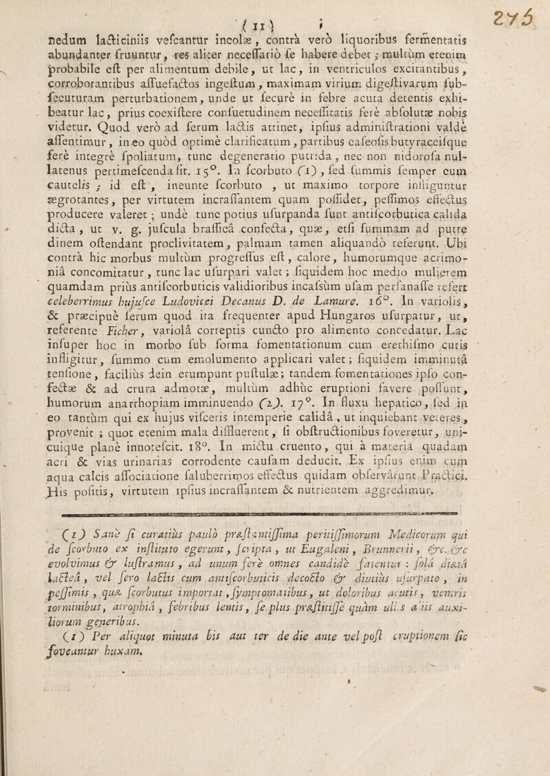 nedum la&iciniis vefcantur incola , contra vero liquoribus fermentatis abundanter fruuncur, res aliter necefTario ie habere debet; multum ereuim probabile ed per alimentum debile, ut lac, in ventriculos excitantibus * corroborantibus affuefados ingeftum, maximam virium dige/tivarum lub- fecuturam perturbationem, unde ut fecure in febre acuta detentis exhi¬ beatur lac, prius coexiflere confuetudinem neceflitatis fere abiolutse nobis videtur. Quod vero ad ferum ladis attinet, ipfius adminidrationi valde aflendmur, ineo quod optime clarihcatum , partibus cafeofishutyraceiiqiie fere integre fpoliatum, tunc degeneratio putrida, nec -non nidorofa nul¬ latenus pertimefcenda fit. 150. In icorbuto CO > fed Cummis femper cum cautelis ; id efl , ineunte fcorbuto , ut maximo torpore infliguntur aegrotantes, per virtutem incrafiantem quam poffidet, peflimos ededus producere valeret ; unde tunc potius ufurpanda funt antiicorbutica calida dida , ut v. g. jufcula braflica confeda, quoe, etfi fummam ad putre dinem odendant proclivitatem, palmam tamen aliquando referunt. Ubi contra hic morbus multum progrefius ed , calore, humorumque acrimo¬ nia concomitatur, tunc lac u fur par i valet; fiquidem hoc medio mulierem quamdam prius antifcorbuticis validioribus incafsum ufam perfanaffe refert celeberrimus hujufce Ludovicei Decanus D. de Lamure. 160. In variolis, & praecipue ferum quod ita frequenter apud Hungaros ufurpatur, ut, referente Ficber, variola correptis cumdo pro alimento concedatur. Lac infuper hoc in morbo fub forma fomentationum cum erethifmo curis infligitur, fummo cum emolumento applicari valet; fiquidem imminuta tenfione, facilius dein erumpunt puftuiae; tandem fomentationes ipfo con- fedse & ad crura admotae, inultum adhuc eruptioni favere pedunt, humorum anarrhopiam imminuendo (z). 170. In fluxu hepatico, ie d in eo tantum qui ex hujus vifceris intemperie calida., ut inquiebant veteres, provenit ; quot etenim mala diffluerent, fi obdrudionibus foveretur, uni¬ cuique plane innotefcit. 180. In midu cruento, qui a materia quadam acri Sc vias urinarias corrodente caufam deducit. Ex ipfius enim cum aqua calcis affociacione faluberrimos effedus quidam obfervafunt Pradici His pofitis, virtutem ipfius incrafiantem & nutrientem aggredimur. CO 5 ane fi curatius paulo pr&jh ntiffima peritijfimorum Medicorum qui de fcorbuto ex inflituto egerunt, /cr ipta , ut Eugaleni, Brunnerii, efic. &c evolvimus & luflramus , ad unum fere omnes candide fatentut : fida di&td lacie d , vel fero laciis cum antifcorbuticis decohlo & diutius ujurpato , in peffimis , quA fcorbutus importat ,fymptornatibus, ut doloribus acutis, ventris torminibus, atrophia , febribus lentis, fe plus prafimffe quam ullis a xis auxi¬ liorum generibus. (1) Per aliquot minuta bis aut ter de die ante velpofl eruptionem [ts foveantur huxam.