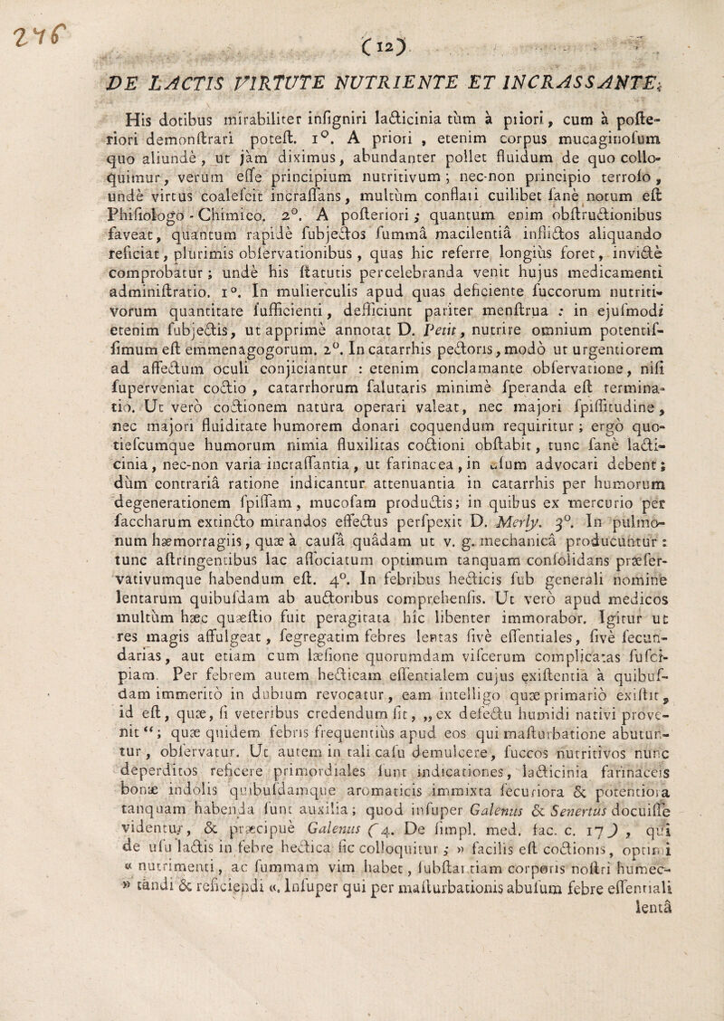 DE LACTIS VIRTUTE NUTRIENTE ET INCRASSANTE\ His dotibus mirabiliter infigniri ladicinia tum a piiori, curo a pofte- riori demonflrari potefl. i°. A priori , etenim corpus mucaginolum quo aliunde, ut jam diximus, abundanter pollet fluidum de quo collo¬ quimur, verum efife principium nutritivum ; nec-non principio terrofo , unde virtus coalefcit incraflfans, multum conflati cuilibet lane notum efl Phifiologo - Chimico. 2°. A pofleriori ,• quantum enim obflrudionibus faveat, quantum rapide fubjedos fumma macilentia inflidos aliquando reficiat, plurimis obfervatiombus, quas hic referre longius foret, invide comprobatur; unde his flatutis percelebranda venit hujus medicamenti adminiflratio. i°. In mulierculis apud quas deficiente fuccorum nutriti» vorum quantitate fuflicienti, defficiunt pariter menilrua ; in ejufmod? etenim fab;edis, ut apprime annotat D. Petit, nutrire omnium potentif- iimum efl emmenagogorum. 2°. Incatarrhis pedoris,modo ut urgentiorem ad affedum oculi conjiciantur : etenim conclamante obfervanone, nifi fuperveniat codio , catarrhorum falutaris minime fperanda efl termina¬ tio. Ut vero codionem natura operari valeat, nec majori fpifficudine, nec majori fluiditate humorem donari coquendum requiritur; ergo quo- tiefcumque humorum nimia fluxilitas codioni obflabit, tunc fane ladi- cinia, nec-non varia incraflantia, ut farinacea, in ufum advocari debent; dum contraria ratione indicantur attenuantia in catarrhis per humorum degenerationem fpiflam, mucofam produdis; in quibus ex mercurio pet faccharum extindo mirandos effedus perfpexit D. Meri}'. }°, In pulmo¬ num haemorragiis, quae a caufa quadam ut v. g. mechanica producuntur: tunc aflringencibus lac aflociatum optimum tanquam conlolidans prsefer- vativumque habendum efl. 40. In febribus hedicis fub generali nomine lentarum quibufdam ab audoribus comprehenfls. Ut vero apud medicos multum hsec quseflio fuit peragitata hic libenter immorabor. Igitur ut res magis affulgeat, fegregatim febres lentas five eflentiales, five fecun- darias, aut etiam cum lasfione quorumdam vifcerum complicatas fufcr- piam. Per febrem autem hedicam effentialem cujus exiflentia a quibuf¬ dam immerito in dubium revocatur, eam intelligo quce primario exiflit^ id efl, quse, fi veteribus credendum fit, „ ex defedu humidi nativi prove¬ nit quae quidem febris frequentius apud eos qui maflurbatione abutun tur, obfervatur. Ut autem in tali cafu demulcere, fuccos nutritivos nunc deperditos reficere primordiales funt indicationes, ladicinia farinaceis bome indolis qmbufdamque aromaticis immixta fecunora & pofentiora tanquam habenda funt auxilia; quod infuper Galenus & Senertus docuitfe videntur, & praecipue Galenus f4. De fimpl. med. fac, c. 17) , qui de ufu ladis in febre hedica fic colloquitur * » facilis efl codionis, optimi « nutrimenti, ac fummam vim habet, fubflai tiam corporis rioftri humec- » tdridi <3c reficiendi infuper qui per maflurbacionis abufum febre effentialt lenti