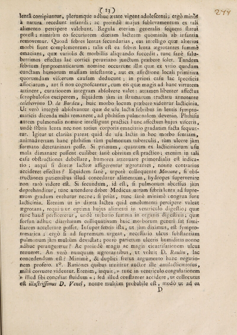 Ci?) lenta corripiuntur, plerumque adhuc setate vigent adolefcenti; ergo minu$ a natura recedunt infantili; ac proinde majus lublevamentum ex tali alimento percipere valebunt. Regula etenim generalis fequens flatui potefl; nimirum eo fecuriorem diaetam ladeam quominus ab infantia removemur. Quoad febres lentas iecundarias , eas intelligo quae alterius morbi fiunt complementum; talis efl ea febtis lenta aegrotantes fumme emacians, qutc variolis & morbillis aliquando fuccedit, tunc fane falu- berrimos efifebtus lac cortici peruviano junbtum praebere folet. Tandem febrium fymptomaticarum nomine occurrunt illae quae ex vitio quodam eundam humorum maflam infeflante , aut ex affedione locali primitiva quorumdam vifcerum caulam deducunt ; in priori cafu lac fpecificis afiociatum , aut fi non cognofcantur, cum eis quae magis ad hanc virtutem attinent, curationem integram ablolvere valet: attamen libenter affedus fc rophulofos exciperem, fiquidem ]'am in flrumatum tradatu annotante celeberrimo D, de Bordeu, huic morbo locum praebere videntur ladicinia. Ut vero integre abfolvantur quae de ufu ladis febribus in lentis fympto maricis dicenda mihi remanent, ad phthifim pulmonalem devenio. Phthius autem pulmonalis nomine intelligunt pradici hunc affedum hujus vifceris, unde fabris lenta nec non totius corporis emaciatio gradatim fada fequut> tur. Igitur ut clarius pateat quid de ufu laetis in hoc morbo fentiam, animadvertam hanc phthifim tum pulmonum tuberculis, tum ulcere jam formato deteraninan polle. Si primum, quantum ex ladiciniorum ufu mala dimanare pollent cuilibet fane obivium efl pradico; etenim in tali cafu obflrudiones debellare, humores attenuare primordialis e it indica¬ tio ; atqui fi disecas ladeae affigerentur aegrotantes , nonne contrarius accideret effedus ? Equidem fane, utpote colloquente Mortone, fi obf- trudiones patientibus illud concedatur alimentum, hydropes lupervenire non raro videre efl. Si fecundum, id efl, fi pulmonum abceffus jam deprehenditur, tunc attendere debet Medicus utrum febris lenta ad fupre- mum gradum evehatur necne; fi prius, tunc fane minime congrua fune ladicinia. Etenim ut in diaeta ladea quid emolumenti percipere valeat aegrotans, requiritur optima hujus alimenti in ventriculo digeflio, quae tunc haud perficeretur , unde turbatio fumma in organis dlgeftivis; quae forfan adhuc diarrhaeam eolliquativam huic mosborum generi fat fami¬ liarem accelerare poliet. Infuper febris ifla , ut jam diximus, efl fympto- tomatica ; ergo fi ad fupremum urgeat, neceflaiio ulcus fubflantiam pulmonum jam multum devaflat; porro parietum ulceris humiditas nonne adhuc peraugeretur? Ac proinde magis ac magis cicatrifationem ulcus renueret. An vero nunquam aegrotantibus, ut voluit D. Raulin, lac concedendum efl? Minime, & duplici fretus argumento hanc negatio¬ nem profero. i°. Rationes quibus innititur audior ille antila&iamoius, mihi corruere videntur. Etenim, inquit,» tunc in ventriculo coagulationem » illud fibi conciliat fluidum « ; ied illud confianter accidere , ut collocutus efl; illujlrijjlmus D. petiel, nonne multum probabile efl, modo ut ad ea D 2-Yr