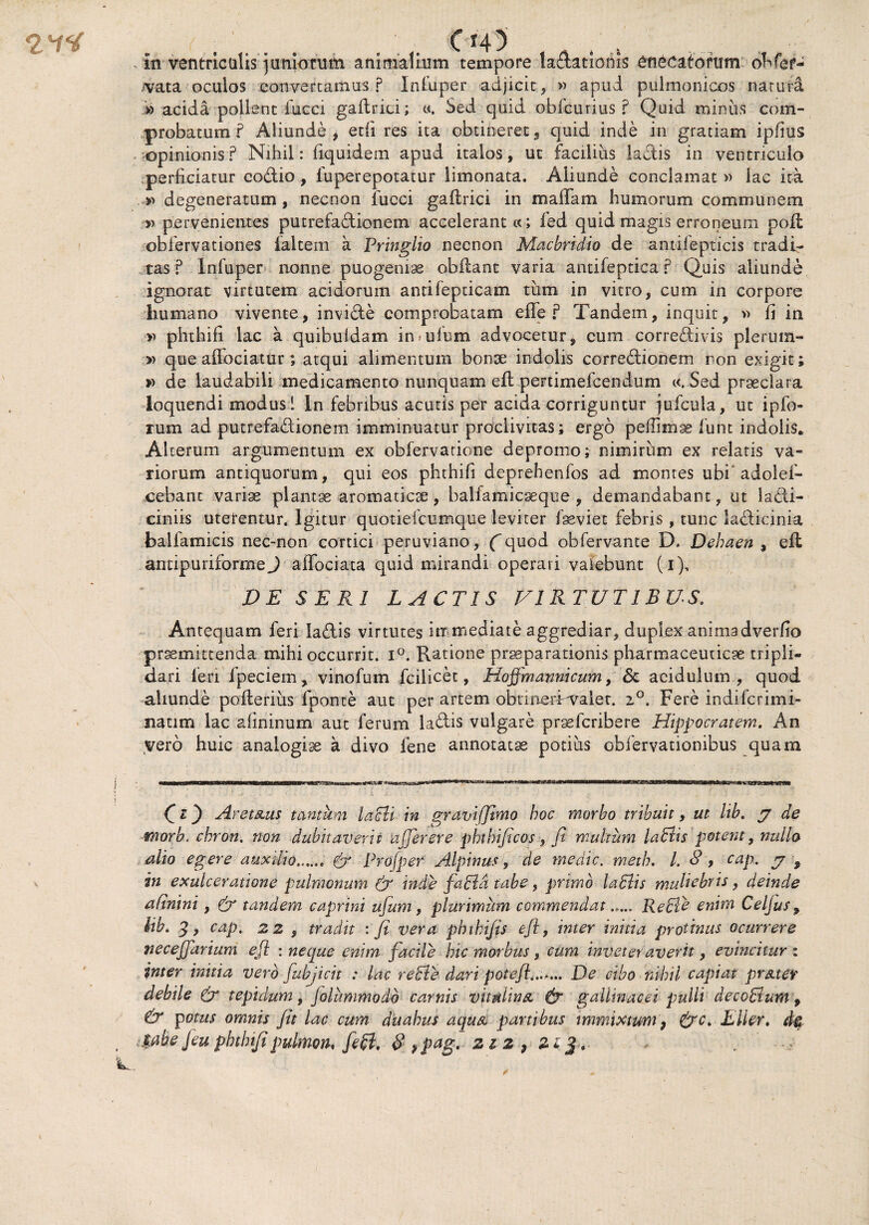 , in ventriculis juniorum animalium tempore ladationis enecatorum ohfef- /vata oculos convertamus ? In fu per adjicit , » apud pulmonicos natura » acida pollent fucci galtrici; «. Sed quid oblcurius ? Quid miniis com¬ probatum f Aliunde, etfi res ita obtineret, quid inde in gratiam ipfius opinionis? Nihil: fiquidem apud italos, ut facilius lactis in ventriculo perficiatur eodio , fuperepotatur limonata. Aliunde conclamat » lac ita »> degeneratum, necnon fucci gaflrici in maffam humorum communem » pervenientes putrefadionem accelerant «; fed quid magis erroneum poli obfervationes faltem a Pringlio necnon Macbridio de antifepticis tradir tas ? Infuper nonne puogeniae obilant varia antifeptica r Quis aliunde ignorat virtutem acidorum antifepticam tum in vitro, cum in corpore humano vivente, invide comprobatam efife ? Tandem, inquit, » fi in y) phthifi lac a quibuldam in>ufum advocetur, cum corredivis plerum- » que affociatur; atqui alimentum bonae indolis corredionem ron exigit; » de laudabili medicamento nunquam eft pertimefcendum «. Sed praeclara loquendi modus! In febribus acutis per acida corriguntur jufcula, ut ipfo- rum ad putrefadionem imminuatur proclivitas; ergo peffimae 1'unt indolis. Alterum argumentum ex obfervatione depromo; nimirum ex relatis va¬ riorum antiquorum, qui eos phthifi deprehenfos ad montes ubi adolef- cebant variae plantae aromaticae, balfamicaeque , demandabant, ut ladi- ciniis uterentur. Igitur quotiefcumque leviter faeviet febris , tunc ladkinia balfamicis nec-non cortici peruviano, (quod obfervante D» Dehaen , ell antipuriformeJ affociata quid mirandi operari valebunt (i), VE SERI LACTIS VIRTUTIBUS. Antequam feri ladis virtutes immediate aggrediar, duplex animadverfio praemittenda mihi occurrit. i°. Ratione praeparationis pharmaceuticae tripli- dari feri fpeciem, vinofum fcilicet, Hoffmannicum, <5c acidulum, quod aliunde poilerius fponte aut per artem obtinerWaler. 20. Fere indifcrimi- natim lac afininum aut ferum ladis vulgare praefcribere Hippocratem. An vero huic analogiae a divo lene annotatae potius obfervationibus quam co Aret&us tantam lacti in graviffimo hoc morbo tribuit, ut lib. j de morb. chron. non dubitaverit ufferere phthificos , fi multum labiis petent, nullo alio egere auxilio.. (y Pro (per Alpinus, de medie, meth. I. 8 , cap. j , in exulceratione pulmonum (fi inde fabla tabe, primo labiis muliebris, deinde afinini, (y tandem caprini ufum, plurimum commendat..... Reble enim Celjusp lib. 3, cap. 22 , tradit : fi vera phtkifis efi, inter inhia protinus ocurrere necefjarium efi : neque enim facile hic morbus, cum inveteraverit, evincitur : inter initia vero fiubjicit : lac reble dari potefi4..r... De cibo nihil capiat pr&tev debile (y tepidum, jolummodb carnis vitulina, (y gallinacei pulli decobium 9 & potus omnis fit lac cum duabus aqua partibus immixtum, (yc. E lier. d& $ahe Jeu phthifipulmon, fe£i, $ 9pag, 212,21$.