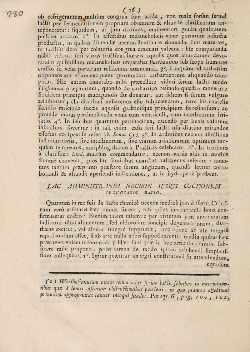 (iO ob refrigerantem%multum congrua funt acida f non male forfan ferunf lallis par fermentationem propriam obtentum & aliunde clarificatum an¬ teponeretur ; fiquidem , uc jam diximus, eminentiori gradu qualitatem poffidet acidam. z°. In affedibus melancholicis venae portarum infardu produdis, in quibas diluendae necnonfiuxilitate donandae funt materies, ut facilius dein per colatoria congrua evacuari valeant : hic comparanda nobis videtur feri virtus fructibus horaeis aquofis quos abundanter devo¬ randos quibufdam melancholicis imperabat Boerhaavius fub fqopo humores craiTos in vena portarum relidentes attenuandi. ^. Tanquam ad cacharlim • difponens aut etiam excipiens quorumdam catharticorum aliquando ufur- patur, Hic autem annotabo mihi praecellere videri ferum ladis modo Hoffnannt praeparatum, quando de cathartico refinolo quaeflio movetur ; fiquidem principio mucaginofo fac donatur; aut faltem fi ferum vulgare adhibeatur ,* clarificationi nullatenus effe fubjiciendum, nam his cautelis facilius mifcibile fuccis aquofis gaflricifque principium fit refmofum ; ac proinde minus pertimefcenda venit cum ventriculi, cum inteflmorum irri¬ tatio. 40. In febribus quartanis pertinacibus, quando per lienis valorum infardum foventur : in tali enim cafu feri lactis ulu diutino mirandos erfedus confpexifle refert D. Senae (iJ. 50. In ardoribus necnon affedibus inflammatoriis, five inteftinormn , five viarum uriniferarum optimum tan¬ quam temperans, antiphlogiilicum a Pradicis celebratur. 6°. In icorbuto a clariffimo Lini, multum commendatur; necnon variis aliis in morbis fumme convenit, quos hic limitibus coardus nullatenus referam : anno¬ tans tantum praeprimis prseflare ferum angiicum, quando leviter corro¬ borandi & abunde aperiendi indicationes, ut in hydrope fe praebent. LAC ADMINISTRANDI NECNON IFSlUS COCTIONEM VllOV OCANDI RATIO. Quantum in me fuit de lade chimice necnon medice jam difierui. Cujuf- nam vero utilitatis haec omnia forent , nifi ipfius in ventriculo bona con- firhiatetur codio f Etenim talem talemve per virtutem jam enumeratam indicatur illud alimentum , fed nidorofam concipit degenerationem , diar- rhaeas excitat , vei alvum integre fupprimit v tunc nonne ab ufu inteo-re repudiandum effec, fi ab arte nulla nobis suppeditarentur media quibus hsee praecaveri valent incommoda p Haec funt quae in hoc articulo examini fub- jicere mihi propono ; prius tamen de modo ipfum exhibendi fimpheif. fimo colioqucns, i°. Igitur quaeritur an segii conllitutioni fit attendendum equidem ) TEerihoj m alium etiam commendat ferum laThs febribus vn inter mutat-* tibiis qua. a lemis vifierum obflruBionibus pendent; in quo plantas affeBioni