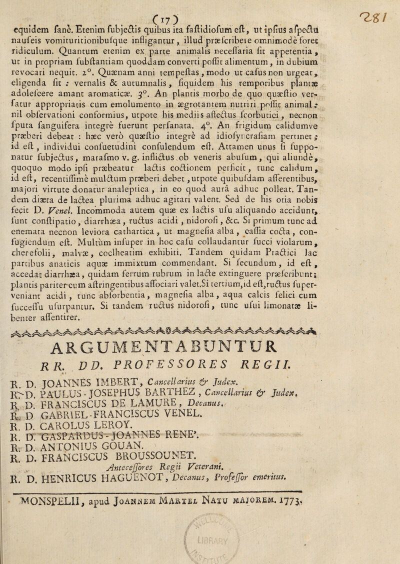 equidem fane. Etenim fubjedis quibus ita faftidiofum eft, utipfius afpedu naufeis vomituritionibuique infligantur, illud prsefcribei e omnimode foret ridiculum. Quantum etenim ex parte animalis neceflaria fit appetentia , ut in propriam fubftantiam quoddam converti poflit alimentum, in dubium revocari nequit. 2°. Qusenam anni tempeftas, modo utcafusnon urgeat* eligenda fit ; vernalis & autumnalis, fiquidem bis remporibus plantae adolelcere amant aromaticae. j°. An plantis morbo de quo quseftio ver- fatur appropriatis cum emolumento in aegrotantem nutriri poflit animal.* nil obfervationi conformius, utpote his mediis aftedus fcorbutici, necnon fputa fanguifera integre fuerunt perfanata. 40. An frigidum calidumve praeberi debeat : haec vero quseflio integre ad idiolyncrafiam pertinet £ id efl , individui confuetudini confulendum eft. Attamen unus fi fuppo- natur fubjedus, marafmo v. g. inflidus ,ob veneris abufum , qui aliunde, quoquo modo ipfl praebeatur ladis coctionem perficit, tunc calidum, id efl, recentiflime muldum prseberi debet,utpote quibufdam afferentibus, majori virtute donatur analeptica , in eo quod aura adhuc polleat. Tan¬ dem diaeta de ladea plurima adhuc agitari valent. Sed de his otia nobis fecit D. Venel. Incommoda autem quae ex ladis ufu aliquando accidunt, fune conflipatio , diarrhaea , rudus acidi , nidorofi , &c. Si primum tunc ad enemata necnon leviora cathartica , ut magnefia alba, caflia coda, con¬ fugiendum eft. Multum infuper in hoc cafu collaudantur fucci violarum, cherefolii, malvse, coclheatim exhibiti. Tandem quidam Pradici lac partibus anaticis aquse immixtum commendant. Si iecundum, id eft, accedat diarrhssa, quidam ferrum rubrum in lade extinguere praeferibunt; plantis pariter cum aftnngentibusaffociari valet.Si tertium,ideft,rudus fuper- veniant acidi, tunc abforbentia, magnefia alba, aqua calcis felici cum fucceffu ufurpantur. Si tandem rudus nidorofi, tunc ufui limonatse li¬ benter affentirer. ARGUMENTABUNTUR RR. DP. PROFESSORES REGII. * « R. D. TOANNES IMBERT, C ancellarius Judex, R>D. PAULUS - JQSEPHUS BARTHEZ , Cancellarius & Judex. R. D. FRANC1SCUS DE LAMURE, Decanus, R D GABRIEL-FRANCiSCUS VENEL. R D. CAROLUS LEROY. R. D. GASPARDUS- JOANNES RENE’. R D. ANTONIUS GOUAN. R. D. FRANCISCUS BROUSSOUMET. Anteceffores Regii Veterani. , R. D. HENRICUS HAGUENOT; Decanus, Profefjor emeritus. MONSPEL1I, apud Joahjsem Marxbe Naxu majorem. 1775.