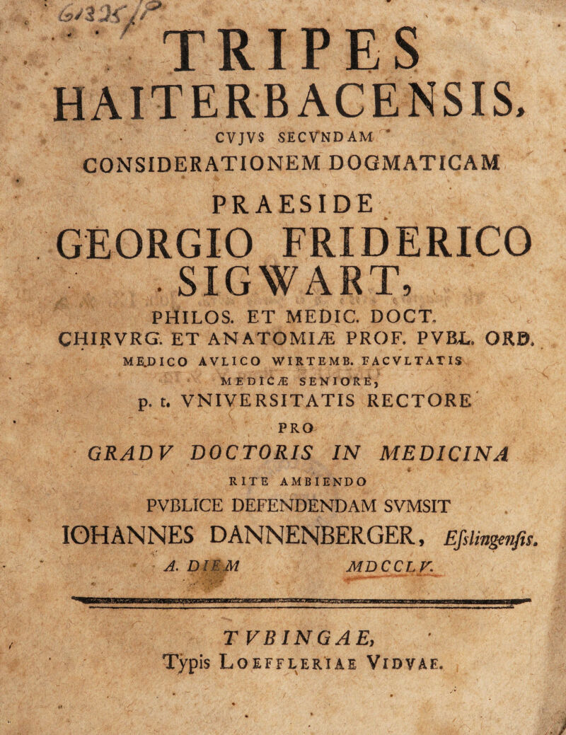 TRIPES HAITERB ACENSIS, CVJVS SECVNDAM * CONSIDERATIONEM DOGMATICAM PRAESIDE GEORGIO FRIDERICO • SIGWART, PHILOS. ET MEDIC. DOCT. CHIRVRG. ET ANATOMICE PROF. PVBL, ORD, ME.DICO AVLICO WIRTEMB. FACVLTATIS MEDICA SENIORE, p.t. VNIVERSITATIS RECTORE PRO ' .i ' -v ,> . 1 GRADV DOCTORIS IN MEDICINA J . -• \ #■ ' RITE AMBIENDO PVBLICE DEFENDENDAM SVMSIT IOHANNES DANNENBERGER, Efelingenfis. A. DIEM MDCCLV. TVBINGAEy Typis Loeffleriae Vidvae.