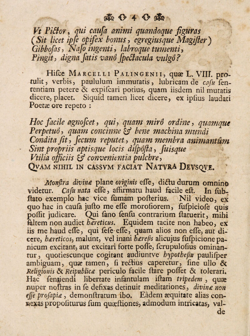 Vt Pi£tor, qui caufa animi quandoque figuras (Sit licet ipfe opifex bonus, egregius que Magifier) Gibbofas, IVtf/o ingenti > labroque tumenti, Pingit) digna fatis vand fpeStacula vulgd? * Hifce Marcelli Palingenii, quae L. VIIL pro¬ tulit, verbis, paululum immutatis, lubricam de cafu fen- tentiam petere & expifcari potius, quam iisdem nil mutatis dicere, placet. Siquid tamen licet dicere, ex iplius laudati Poetae ore repeto : Hoc facile agnofc et, qui, quam miro ordine, quamque Perpetuo, quam concinne l-f bene machina mundi Condita jit, fecum reputet > quam membra animantum Sint propriis aptisque locis difpofia, fuisque Vtilia officiis convenientia pulchre, Qvam nihil in cassvm faciat Natvra Devsqv.e. Monjlra divina plane originis efle, diftu durum omnino videtur. Cafu nata efle, affirmatu haud facile eft. In (iib- flato exemplo hac vice (urnam pofterius. Nil video, ex quo hac in cau(a jufto me efle morofiorem, fufpiciofe quis poflit judicare. Qui fano fenfu contrarium ftatuerit, mihi filtem non audiet hxreticus. Equidem tacite non habeo, ex iis me haud efle, qui (efe efle, quam alios non efle, aut di¬ cere, haereticos, malunt, vel inani b&refis alicujus fufpicione pa¬ nicum excitant, aut excitari forte pofle, fcrupulofius ominan¬ tur, quotiescunque cogitant audiuntve hypothefw paulifper ambiguam, quae tamen, (i reftius caperetur, fine ullo & Religionis & Reipublicte periculo facile flare poflet & tolerari. Hac fenjriendi libertate infantulam iftam tripedem , quae nuper noflras in fe defixas detinuit meditationes, divina non ejje profapU , demonftratum ibo. Eadem aequitate alias con¬ nexas propoliturus fum quaeftiones, admodum intricatas, val-