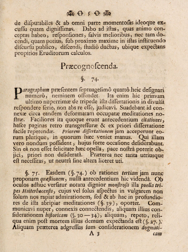 0 f'O ^ de difpurabiles & ab omni parte momentofas ideoque ex- cuffu quam digniffimas. Dabo ad iftas, quas animo con¬ ceptas habeo, refponfiones, falvis melioribus > nec tam do¬ cendi, quam potius, fub proximo maxime in iftas inftituendo difcurfu publico, difcendi, ftudiodu£tus> ubique expeitans propitios Eruditorum calculos. Prsecognofcenda. §• 74- Paragraphum prsefentem feptuagefimo quarto heic defignari numero, neminem offendet. Ita enim hic primum ultirno nuperrimae de tripede ifta differtationis in divulfa refpondere ferie, non abs re effe, judicavi. Suadebant id con¬ nexae circa eandem deformatam occupatae meditationes no- ftrse. Faciliores ita quoque erunt antecedentium citationes, hafce paginas retro transgreffurae & ex priori differtatione facile repetenda. Priorem differtationem jam acceperunt eo¬ rum plerique, in quorum htec veniet manus. Qui illam vero nondum poffident, hujus forte occafione defiderabunt. Sin ea non effet felicitate haec opella, pace noftra poterit ob¬ jici, priori non defiderata. Praeterea nec tanta utriusque eft neceffitas, ut neutra fine altera liceret uti. §. 7f. Easdem (§.74.) ob rationes tertiam jam nunc proponam qutfftionem, nulla antecedentium hic videndi. Ob oculos adhuc verfatur notatu dignior monftrofa illa puella tri¬ pes Haiterbacenfis, cujus vel folus afpeftus in vulgarem non folum nos rapiat admirationem, fed & ab hac in profundio¬ res de ilia abripiat meditationes (§.39), oportet. Com¬ municavi nuper, connexis conneftendis, aliquam illius con- fiderationem hiftoricam (§.30 — 34), aliquam, repeto, reli¬ qua enim poft mortem illius demum expe£tanda eft (§.27.). Aliquam praeterea adgreffus fum confiderationem dogmati- A 3 cam