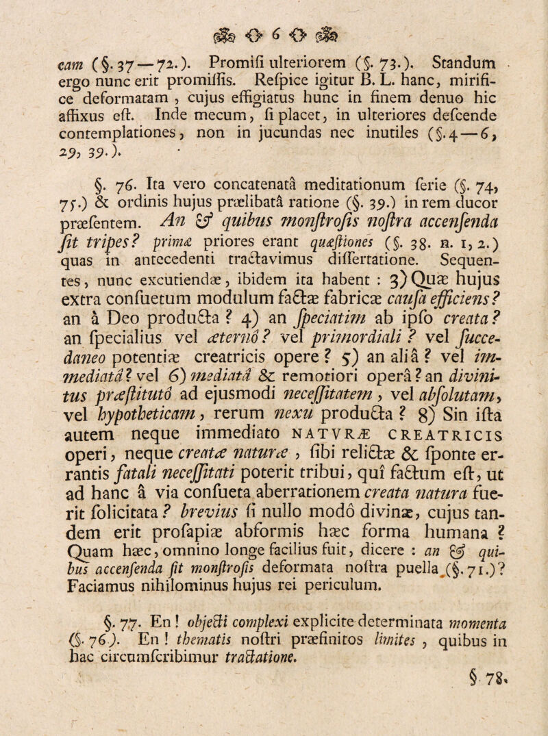 eam (§.37 — 72.)* Promifi ulteriorem (§.73.)* Standum ergo nunc erit promiifis. Refpice igitur B. L. hanc, mirifi¬ ce deformatam , cujus effigiatus hunc in finem denuo hic affixus eft. Inde mecum, fi placet, in ulteriores defcende contemplationes, non injucundas nec inutiles (§.4 — 6} 29? 39*)> §. 76. Ita vero concatenata meditationum ferie (§. 74, 7f.) & ordinis hujus praelibat^, ratione (§. 39.) in rem ducor praefentem. An & quibus monjlrojis noftra accenfenda jit tripes? prima priores erant quaftiones (§. 33. n. 1,2.) quas in antecedenti tradlavimus difiertatione. Sequen¬ tes , nunc excutiendae, ibidem ita habent : 3) Quae hujus extra confuetum modulum fafte fabrica caiifa efficiens? an a Deo produSta ? 4) an fpeciatmi ab ipfo creata? an fpecialius vel aeterno ? vel primordiali ? vel fucce- daneo potentiae creatricis opere ? 5) an alia ? vel im¬ mediata* vel 6) mediata Sc remotiori opera?an divini¬ tus prtfflitutd ad ejusmodi neceffitatem , vel abfolutanh vel hypotheticam, rerum nexu produfta ? 8) Sin ifta autem neque immediato natvr^e creatricis operi 3 neque createe naturce , fibi relifte 8c fponte er¬ rantis fatali necejjitati poterit tribui, qui fa£tum eft, ut ad hanc a via confueta aberrationem creata natura fue¬ rit folicitata? brevius fi nullo modo divinae, cujus tan¬ dem erit profapias abformis haec forma humana ? Quam haec, omnino longe facilius fuit, dicere : an & qui¬ bus accenfenda fit monftrofis deformata noftra puella (§.71.)? Faciamus nihilominus hujus rei periculum, §, 7,7. En! objefti complexi explicite determinata momenta (§. 76). En ! thematis noflri praefinitos limites , quibus in hac circumfcribimur tradatione. ■ ~ §* 78% r