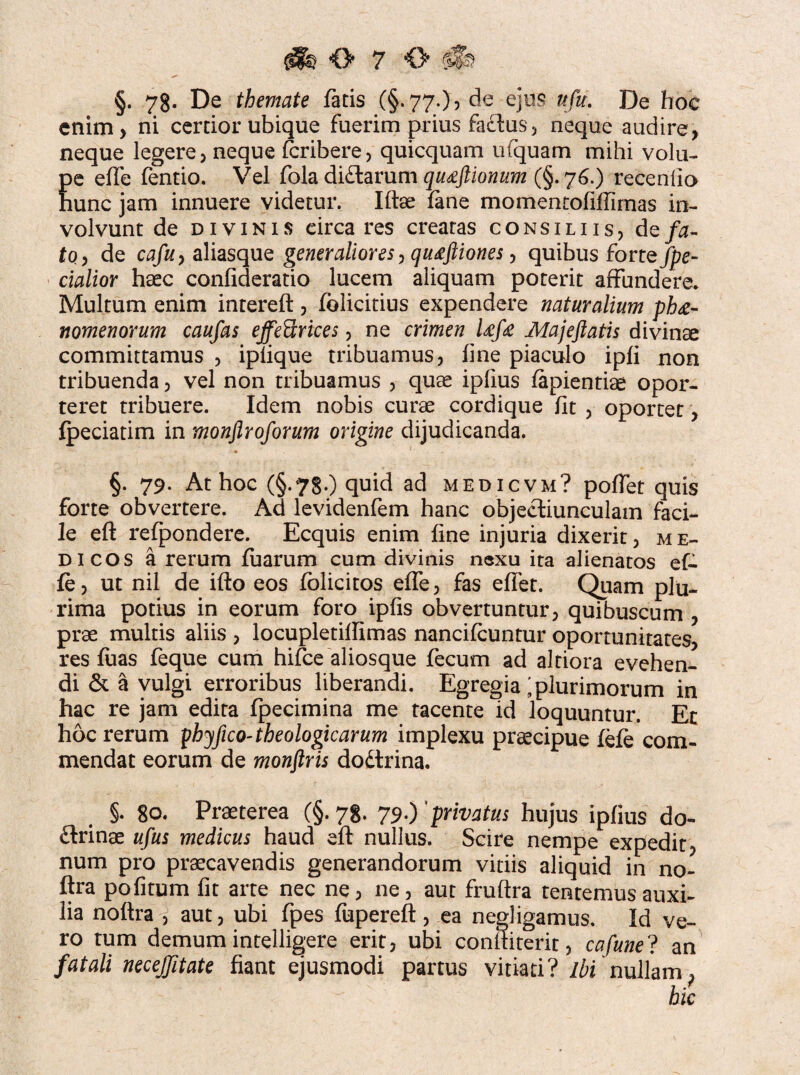 §. 78. De themate fatis (§. 77.), de ejus w/k. De hoc enim, ni certior ubique fuerim prius factus, neque audire, neque legere, neque fcribere, quicquam ufquam mihi volu- Ee elfe fentio. Vel foladi£larum quxftionum (§.76.) recenlio unc jam innuere videtur. Iftae fane momentofiffimas in¬ volvunt de divinis eirca res creatas consiliis, de/a- fo, de cafu, aliasque generaliores, qutfftiones, quibus for te/pe¬ dalior haec confideratio lucem aliquam poterit affundere. Multum enim intereft , folicitius expendere naturalium ph£- nomenorum caufas effeUrices, ne crimen Ufe Majeftatis divinae committamus , iplique tribuamus, fine piaculo ipfi non tribuenda, vel non tribuamus , quae ipfius lapientiae opor¬ teret tribuere. Idem nobis curae cordique fit , oportet, fpeciatim in monflroforum origine dijudicanda. §. 79. At hoc (§.78.) quid ad medicvm? pollet quis forte obvertere. Ad levidenfem hanc objectiunculam faci¬ le eft refpondere. Ecquis enim line injuria dixerit, me¬ dicos a rerum luarum cum divinis nexu ita alienatos ef- le, ut nii de illo eos lolicitos elfe, fas elfet. Quam plu¬ rima potius in eorum foro ipfis obvertuntur, quibuscum , prae multis aliis , locupletilfimas nancilcuntur oportunitates, res luas feque cum hifce aliosque fecum ad altiora evehen¬ di & a vulgi erroribus liberandi. Egregia ^plurimorum in hac re jam edita fpecimina me tacente id loquuntur. Et hoc rerum phyfico-theologicarum implexu praecipue fele com¬ mendat eorum de monftris dodtrina. §• 80. Praeterea (§. 78. 79.) privatus hujus ipfius do- ftrinae ufus medicus haud eft nullus. Scire nempe expedit, num pro praecavendis generandorum vitiis aliquid in no» ftra pofitum fit arte nec ne, ne, aut frultra tentemus auxi¬ lia noltra , aut, ubi fpes fupereft, ea negligamus. Id ve¬ ro tum demum intelligere erit, ubi conltiterit, cafune? an fatali necejjitate fiant ejusmodi partus vitiati? ibi nullam