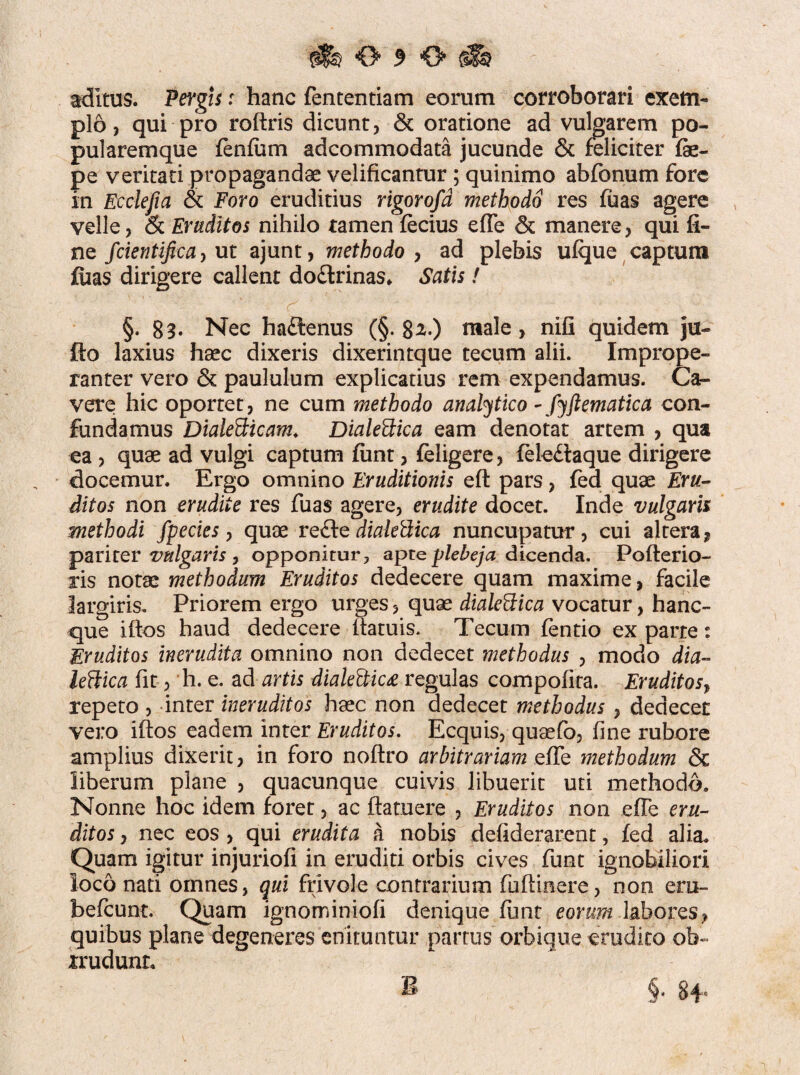 aditus. Pergis r hanc fententiam eorum corroborari exem¬ plo, qui pro roftris dicunt, & oratione ad vulgarem po¬ pularemque fenlitm accommodata jucunde & feliciter fe- pe veritati propagandae velificantur ; quinimo abfonum fore in Ecclefia & Foro eruditius rigorofd methodo res fuas agere velle, & Eruditos nihilo tamen fecius efle & manere, qui fi¬ ne fcientifica, ut ajunt, methodo , ad plebis ufque captum fiias dirigere callent do£lrinas* Satis! §. 83- Nec hadtenus (§. 8^.) male, nifi quidem ju- fto laxius haec dixeris dixerintque tecum alii. Imprope¬ ranter vero & paululum explicatius rem expendamus. Ca¬ vere hic oportet, ne cum methodo analytico - fyftematica con¬ fundamus Dialetticam. Dialettica eam denotat artem , qua ea , quae ad vulgi captum funt, feligere, fele£iaque dirigere docemur. Ergo omnino Eruditionis ell pars, fed quae Eru¬ ditos non erudite res fuas agere, erudite docet. Inde vulgaris methodi fpecies, quae re£fe dialeUica nuncupatur, cui altera, pariter vulgaris , opponitur, apte plebeja dicenda. Pofterio- ris notae methodum Eruditos dedecere quam maxime, facile largiris. Priorem ergo urges, quae dialeftica vocatur, hanc- que illos haud dedecere ilatuis. Tecum fentio ex parte: Eruditos inerudita omnino non dedecet methodus , modo dia- lettica fit, h. e. ad artis diale&ic£ regulas compolita. Eruditos, repeto , inter ineruditos haec non dedecet methodus , dedecet vero illos eadem inter Eruditos. Ecquis, quaefo, fine rubore amplius dixerit, in foro noltro arbitrariam efle methodum & liberum plane , quacunque cuivis libuerit uti methodo. Nonne hoc idem foret, ac flatuere , Eruditos non efle eru¬ ditos , nec eos , qui erudita a nobis defiderarent, fed alia. Quam igitur injuriofi in eruditi orbis cives funt ignobiliori loco nati omnes, qui frivole contrarium fuftinere, non eru- befcunt. Quam ignominiofi denique funt eorum labores, quibus plane degeneres enituntur partus orbique erudito ob~ xrudunL B §« 84*