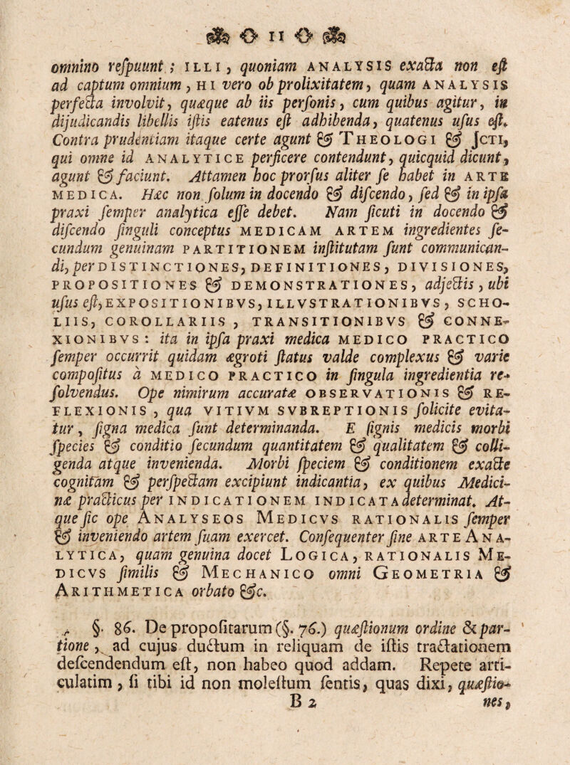 omnino refpuunt ; illi , quoniam analysis exafta non efi ad captum omnium, hi vero obprolixitatem, quam analysis perfeaa involvit, quaque ab iis perfonis, cum quibus agitur, in dijudicandis libellis iftis eatenus eft adhibenda, quatenus ufus eft* Contra prudentiam itaque certe agunt & Theologi & Jcti, qui omne id analytice perficere contendunt, quicquid dicunt, agunt & faciunt. Attamen hoc prorfus aliter fe habet in arte medica. H#c non folum in docendo & difcendo, fed & in ipfa praxi femper analytica ejfe debet. Nam ficuti in docendo & difcendo finguli conceptus medicam artem ingredientes fe¬ cundum genuinam partitionem inftitutam fiunt communican¬ di,perdistinctiones, definitiones, divisiones, propositiones demonstrationes, adje&is, ubi ufus ^EXPOSITIONIBVSjILLVSTRATIONIBVSj scho- LIIS, COROLLARIIS , TRANSITION1B VS & CONNE¬ XIONI BVS : ita in ipfa praxi medica medico practico femper occurrit quidam aegroti flatus valde complexus & varie compofitus a medico practico in fingula ingredientia re-* folvendus. Ope nimirum accurata observationis & re¬ flexionis , qua vitivm svbreptionis folicite evita- tur, figna medica fiunt determinanda. E (ignis medicis morbi fipecies & conditio fecundum quantitatem & qualitatem & colli¬ genda atque invenienda. Morbi fpeciem & conditionem exacte cognitam & perfpefdam excipiunt indicantia, ex quibus Medici¬ na praSicus per indicationem indicata determinat; At¬ que fic ope Analyseos Medicvs rationalis femper gfj inveniendo artem fiuam exercet. Confequenterfine arte An a- lytica, quam genuina docet Logica, rationalis Me¬ dicvs fimilis & Mechanico omni Geometria & Arithmetica orbato > §» 86- De propofitarum(§. 76.) qu£ftionum ordine Separ- ‘ tione, ad cujus dudlum in reliquam de iftis tra&atiooem defeendendum eft, non habeo quod addam. Repete arti- culatim , fi tibi id non moleftum (entis, quas dixi, qu£ftfa- B z nes $