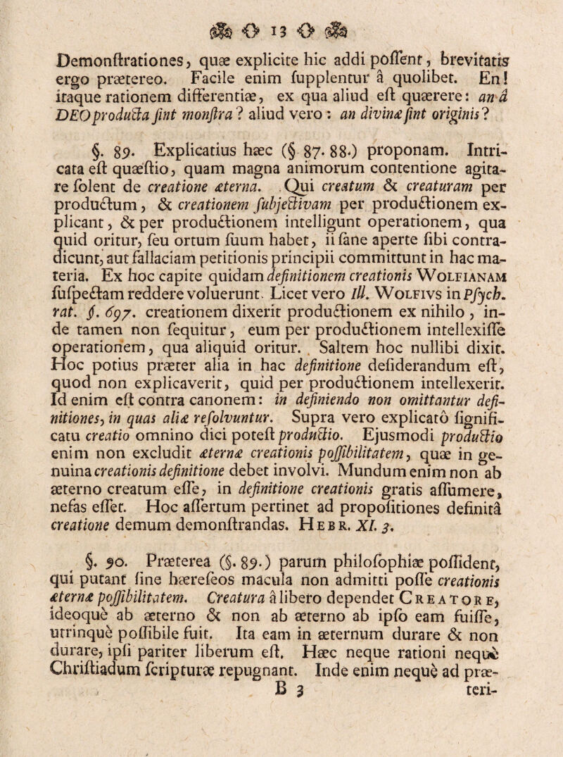 Demonftrationes, quae explicire hic addi pollent, brevitatis ergo praetereo. Facile enim fupplentur a quolibet. En! iraque rationem differentiae, ex qua aliud eft quaerere: and DEOproduBa Jint monftra ? aliud vero : divin£fwt originis? §. 89* Explicatius haec (§ 87- 880 proponam. Intri¬ cata eft quaeftio, quam magna animorum contentione agita¬ re fblent de creatione £terna. . Qui creatum & creaturam per productum, & creationem fubjeBivam per produflionem ex¬ plicant, &per productionem intelligunt operationem, qua quid oritur, feu ortum luum habet , ii (ane aperte fibi contra¬ dicunt, aut fallaciam petitionis principii committunt in hac ma¬ teria. Ex hoc capite quidam definitionem creationis Wolfianam (ufpeCtam reddere voluerunt. Licet vero ///. Wolfivs in Pfycb. rat. jf. 697. creationem dixerit produdtionem ex nihilo , in¬ de tamen non (equitur, eum per produCtionem intellexiffe operationem, qua aliquid oritur. . Saltem hoc nullibi dixit. Hoc potius praeter alia in hac definitione defiderandum eft, quod non explicaverit, quid per produ&ionem intellexerit. Id enim eft contra canonem: in definiendo non omittantur defi~ nitionesj in quas alt£ refolvuntur. Supra vero explicato fignifi- catu creatio omnino dici poteft prodnBio. Ejusmodi produBio enim non excludit £tern£ creationis pojjibilitatem, quae in ge¬ nuina creationis definitione debet involvi. Mundum enim non ab aeterno creatum effe, in definitione creationis gratis affumere, nefas effer. Hoc affertum pertinet ad propofitiones definita creatione demum demonftrandas. H e b r, XI. 3, §♦ 50. Praeterea (§. 89*) parum philofbphiae polfident, qui putant fine haerefeos macula non admitti pofle creationis £tern£ pojfibilitatem. Creatura a libero dependet Creatore, ideoque ab aeterno & non ab aeterno ab ipfo eam fuiffe, urrinque poftibile fuit. Ita eam in aeternum durare & non durare, ipfi pariter liberum eft. Haec neque rationi neque Chriftiadum feripturae repugnant. Inde enim neque ad prae- B 3 teri-