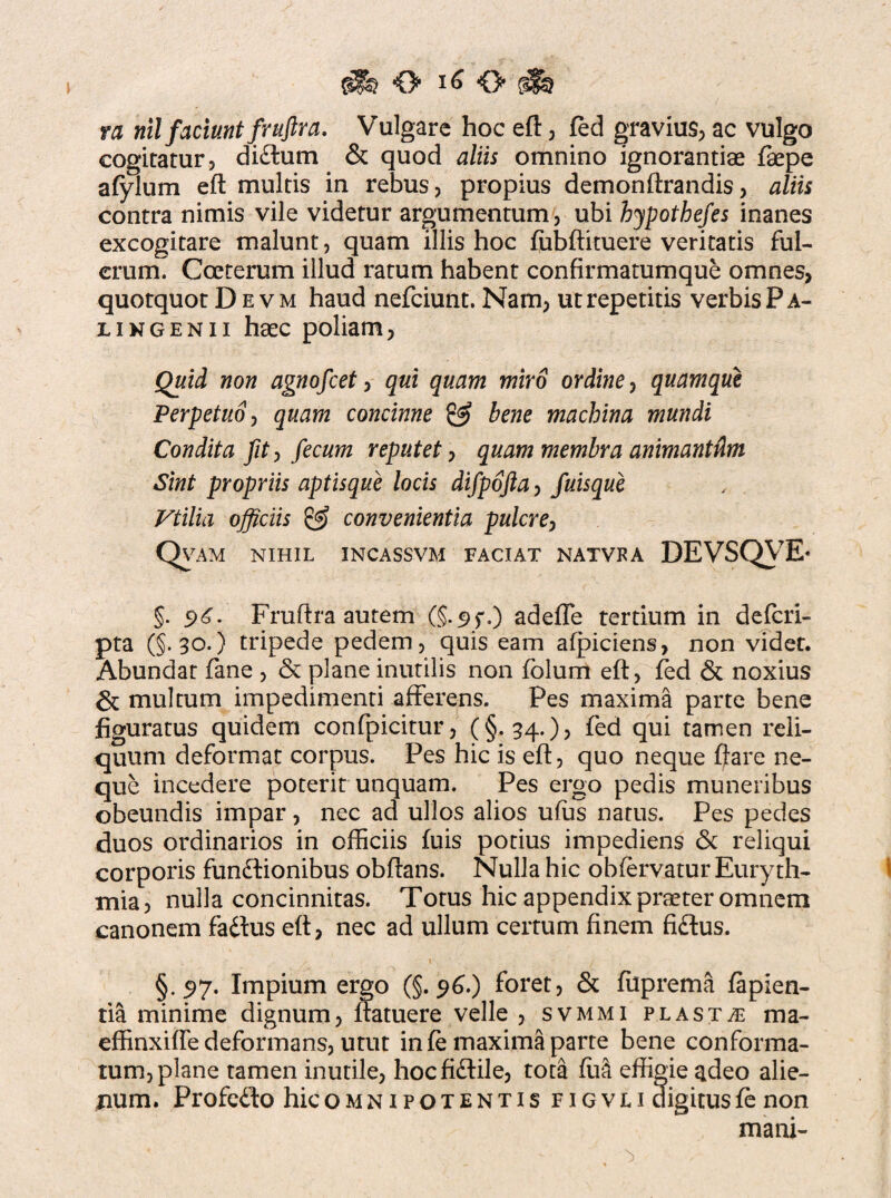 rft O ^ O ra nil faciunt jfruftra. Vulgare hoc eft, fed gravius, ac vulgo cogitatur, di£lum & quod aliis omnino ignorantiae faepe afylum eft multis in rebus, propius demonftrandis, aliis contra nimis vile videtur argumentum, ubi hypothefes inanes excogitare malunt, quam illis hoc fubftituere veritatis ful¬ crum. Coeterum illud ratum habent confirmatumque omnes, quotquot Devm haud nefciunt. Nam, ut repetitis verbis Pa¬ li ngenii haec poliam, Quid non agnofcet, qui quam miro ordine, quamque Perpetuo, quam concinne & bene machina mundi Condita fit, fecum reputet, quam membra animantdm Sint propriis aptisque locis difpofta, fuisque Vtilia officiis & convenientia pulcre, Qvam nihil incassvm faciat natvfa DEVSQVE* §. s>£. Fruftra autem (§.95%) adefle tertium in defcri- pta (§.30.) tripede pedem , quis eam afpiciens, non videt. Abundat fane , & plane inutilis non fblum eft, fed & noxius & multum impedimenti afferens. Pes maxima parte bene figuratus quidem confpicitur, (§.34.), fed qui tamen reli¬ quum deformat corpus. Pes hic is eft, quo neque ftare ne¬ que incedere poterit unquam. Pes ergo pedis muneribus obeundis impar , nec ad ullos alios ufus natus. Pes pedes duos ordinarios in officiis fuis potius impediens 6c reliqui corporis functionibus obftans. Nulla hic obfervatur Euryth- mia, nulla concinnitas. Totus hic appendix praeter omnem canonem faCtus eft, nec ad ullum certum finem fiCtus. §.57. Impium ergo (§.96.) foret, & fiiprema lapien¬ tia minime dignum, ftatuere velle , svmmi plasta ma- effinxifle deformans, utut in fe maxima parte bene conforma¬ tum, plane tamen inutile, hoc fiCtile, tota fiia effigie adeo alie¬ num. Profedo hic omnipotentis figvli digitus fe non mani-