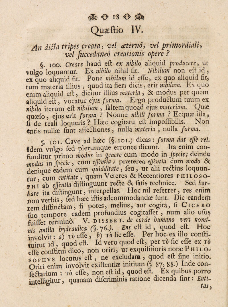 Quaeftio IV. An diBa tripes creata, vel aternd, vel primordiali, vel fuccedaneo creationis opere ? §. ioo. Creare haud eft ex nihilo aliquid producere, ut vulgo loquuntur. Ex nihilo nihil fit. Nihilum non eft id , ex quo aliquid fit. Pone nihilum id effe, ex quo aliquid fit, mna materia illius , quod ita fieri dicis, erit nihilum. Ex quo enim aliquid eft , dicitur illius materia , & modus per quem aliquid elt, vocatur ejus forma. Ergo productum tuum ex nihilo iterum eft nihilum , faltem quoad ejus materiam. Qtite quseto , ejus erit forma ? Nonne nihili forma ? Ecqua; illa, fi de reali loqueris ? Haec cogitatu eft impolfibilis. Non entis nullte fiunt affectiones, nulla materia , nulla forma. §. ioi. Cave ad haec (§. ioi.) dicas: forma dat tfe rei. Idem vulgo fied plerumque erronee dicunt. Ita enim con¬ funditur primo modus in genere cum modo in Jpecie; deinde modus in fpecie , cum ejjentia ; praeterea ejfentia cum modo & denique eadem cum quidditate, feu , ut alii redllus loquun¬ tur cum entitate, quam Veteres & Recentiores philoso¬ phi ab ejjentia diftinguunt redle & fiatis technice. Sed bar¬ bare ita diftingunt, interpellas. Hoc nil referret, res enim non verbis, fied haec illis adcommodandse lunt. Dic eanderfi rem diftindtam, li potes, melius, aut cogita, fi Cicero fuo tempore eadem profundius cogitaffet , num alio ufius fuilTet termino. V. dissert. de corde humano veri nomi¬ nis antlia hydraulica (g 76.). Ens eft id , quod eft. Hoc involvit: a) to effe , b) to fic effe. Per hoc ex illo confti- tuitur id, quod eft. Id vero quod eft, per to fic effe ex to effe conditui dico, non oriri, ut exquifmoris nota P h i l o- sophvs locutus eft , ne excludam , quod eft fine initio. Oriri enim involvit exiftentiae initium (§ 87> 88-) Inde con- feclarium : to effe, non eft id, quod eft. Ex quibus porro iarelliguur, quanam diferiminis ratione dicenda fint: Enti-