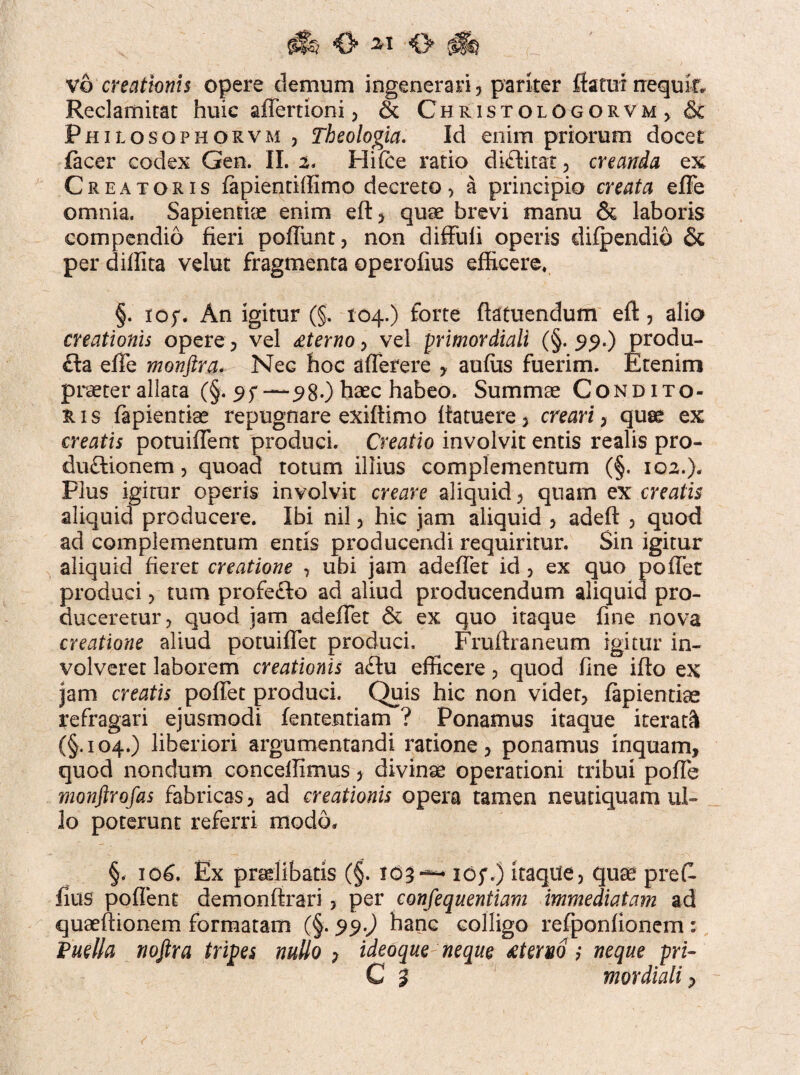 'O' O (ifh vo creationis opere demum ingenerari , pariter flatui nequii Reclamitat huic aflertioni , & ChristologorvM) Philosophorvm , Theologia. Id enim priorum docet lacer codex Gen. II. 2. Hilce ratio diftitat, creanda ex Creatoris lapientiffimo decreto, a principio creata efie omnia. Sapientiae enim eft, quae brevi manu & laboris compendio fieri poliunt, non diffuli operis difpendib & per difiita velut fragmenta operofius efficere, §. io;. An igitur (§. 104.) forte ftatuendum eft, alio creationis opere, vel sterno, vel primordiali (§. 99.) produ- fla efie monftra. Nec hoc afierere , auffis fuerim. Etenim praeter allata (§• —9 80 haec habeo. Summae Condito¬ ris fapientise repugnare exiftimo Ifatuere, creari, quae ex creatis potuifient produci. Creatio involvit entis realis pro- du£tionem, quoad totum illius complementum (§. 102.). Plus igitur operis involvit creare aliquid, quam ex creatis aliquid producere. Ibi nil, hic jam aliquid , adeft , quod ad complementum entis producendi requiritur. Sin igitur aliquid fieret creatione , ubi jam adeflet id , ex quo pofiet produci, tum profe£k> ad aliud producendum aliquid pro¬ duceretur, quod jam adefiet & ex quo itaque fine nova creatione aliud potuifiet produci, Frufiraneum igitur in¬ volveret laborem creationis a£Iu efficere, quod fine ifto ex jam creatis pofiet produci. Quis hic non videt, lapiendae refragari ejusmodi fententiam ? Ponamus itaque iterati! (§.104.) liberiori argumentandi ratione, ponamus inquam, quod nondum concefiimus, divinae operationi tribui pofie monftrofas fabricas, ad creationis opera tamen neutiquam ul¬ lo poterunt referri modo* §. io£. Ex praelibatis (§. 103~ iof.) itaqite, quae prefi. fius poflent demonfirari, per consequentiam immediatam ad quaefiionem formatam (§. 99.) hanc colligo refponlionem : Puella noftra tripes nullo , ideoque neque £teno ; neque pri-