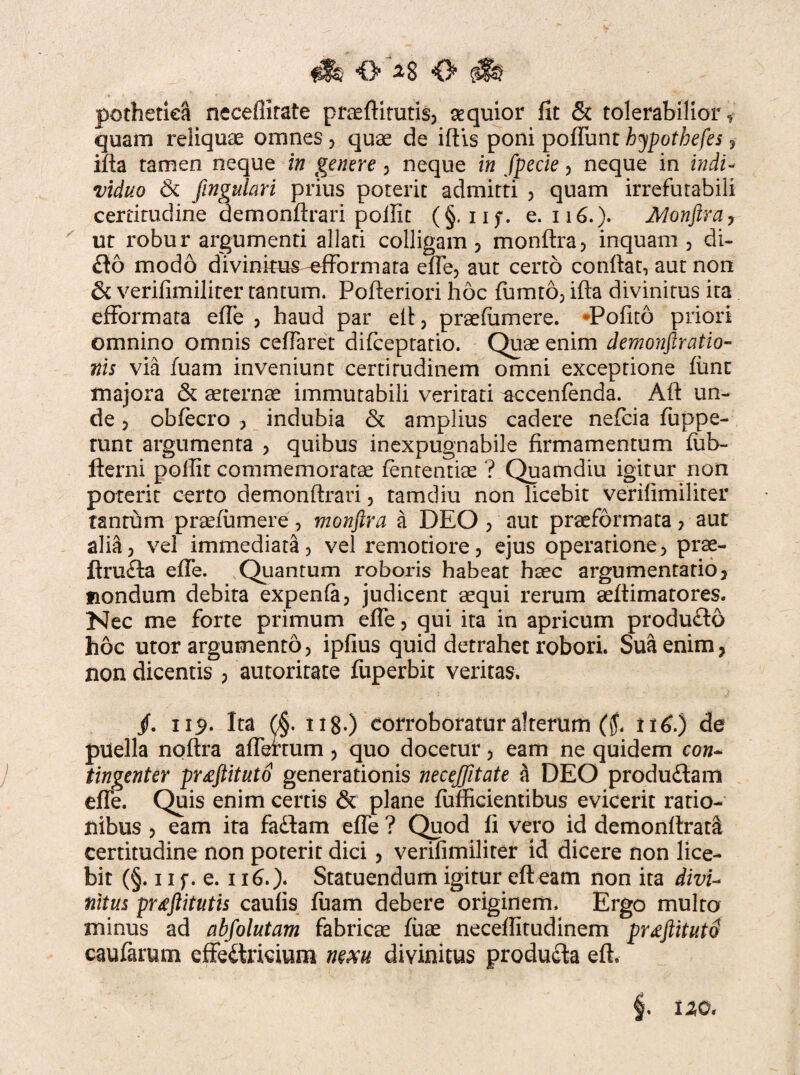 O O pothetiea neceffirate praeftitutis, aequior fit & tolerabilior f quam reliquae omnes, quae de iftis poni poflunt hypotbefes , ifia tamen neque in genere , neque in fpecie , neque in indi¬ viduo & finguhri prius poterit admitti , quam irrefutabili certitudine demonftrari poffit (§. iif. e. 116.). Alonftra7 ur robur argumenti allati colligam , monftra, inquam, di¬ do modo divinitus ^fformata efle, aut certo confiat, aut non & verifimiliter tantum. Pofieriori hoc fumto, ifia divinitus ita efformata efle , haud par eft, praefiimere. -Pofito priori omnino omnis ceflaret difceptatio. Quae enim demonstratio¬ nis via fuam inveniunt certirudinem omni exceptione lime majora & aeternae immutabili veritati ^ccenfenda. Afi un¬ de 5 obfecro , indubia & amplius cadere neficia fuppe- runt argumenta , quibus inexpugnabile firmamentum ffib- fterni poffit commemoratae fenrentiae ? Quamdiu igitur non poterit certo demonftrari , tamdiu non licebit verifimiliter tantum prseiumere, monftra a DEO , aut praeformata , aut alia5 vel immediata, vel remotiore, ejus operatione, prae- ftruda efle. Quantum roboris habeat haec argumentatio, nondum debita expenla, judicent aequi rerum aefiimatores. Nec me forte primum efle, qui ita in apricum produdo hoc utor argumento, ipfius quid detrahet robori. Sua enim, non dicentis , autoritate fuperbit veritas. /. 119. Ita 0. ti8.) corroboratur alterum ($. 116.) de puella noftra aflertum , quo docetur, eam ne quidem coh- tingent er pr<eftituto generationis necejfttate a DEO produdam efle. Quis enim certis & plane fufficientibus evicerit ratio¬ nibus , eam ita fadam efle ? Quod fi vero id demonftrata certitudine non poterit dici, verifimiliter id dicere non lice¬ bit (§. 11 f. e. 116.). Statuendum igitur efteam non ita divU nitus pr^ftitutis caulis fuam debere originem. Ergo multo minus ad abfolutam fabricae fiiae neceffitudinem prdftituto caufarum effedricium mm divinitus produda eft. §. uo«